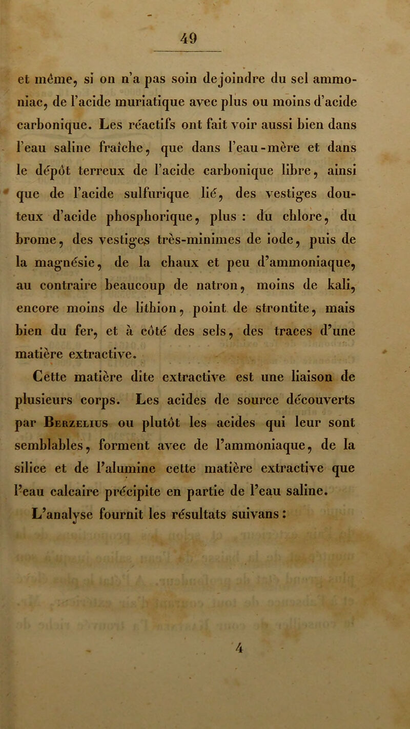 et même, si on n’a pas soin dejoindre du sel ammo- niac, de l’acide muriatique avec plus ou moins d’acide carbonique. Les réactifs ont fait voir aussi bien dans l’eau saline fraîche, que dans l’eau-mère et dans le dépôt terreux de l’acide carbonique libre, ainsi que de l’acide sulfurique lié, des vestiges dou- teux d’acide phosphorique, plus : du chlore, du brome, des vestiges très-minimes de iode, puis de la magnésie, de la chaux et peu d’ammoniaque, au contraire beaucoup de natron, moins de kali, encore moins de lithion, point de strontite, mais bien du fer, et à côté des sels, des traces d’une matière extractive. Cette matière dite extractive est une liaison de plusieurs corps. Les acides de source découverts par Berzelius ou plutôt les acides qui leur sont semblables, forment avec de l’ammoniaque, de la silice et de l’alumine cette matière extractive que l’eau calcaire précipite en partie de l’eau saline. L’analyse fournit les résultats suivans : 4