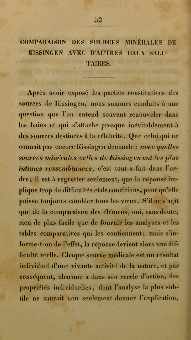 ' t COMPARAISON DBS SOURCES MINÉRALES DE KISSINGEN AVEC D’AUTRES EAUX SALU TAIRE S. Après avoir exposé les parties constitutives des sources de Kissingen, nous sommes conduits a une question que l’on entend souvent renouveler dans les bains et qui s’attache presque inévitablement à des sources destinées à la célébrité. Que celui qui ne connaît pas encore Kissingen demande : avec quelles sources minérales celles de Kissingen ont les plus intimes ressemblances, c’est tout-à-fait dans l’or- dre $ il est à regretter seulement, que la réponse im- plique trop de difficultés et de conditions, pour qu’elle puisse toujours combler tous les vœux. S’il ne s’agit que de la comparaison des élémens, oui, sans doute, rien de plus facile que de fournir les analyses et les tables comparatives qui les contiennent5 mais s’in- forme-t-on de l’effet, la réponse devient alors une dif- ficulté réelle. Chaque source médicale est un résultat individuel d’une vivante activité de la nature, et par conséquent, chacune a dans son cercle d’action, des propriétés individuelles, dont l’analyse la plus sub- tile ne saurait non seulement donner l’explication, I