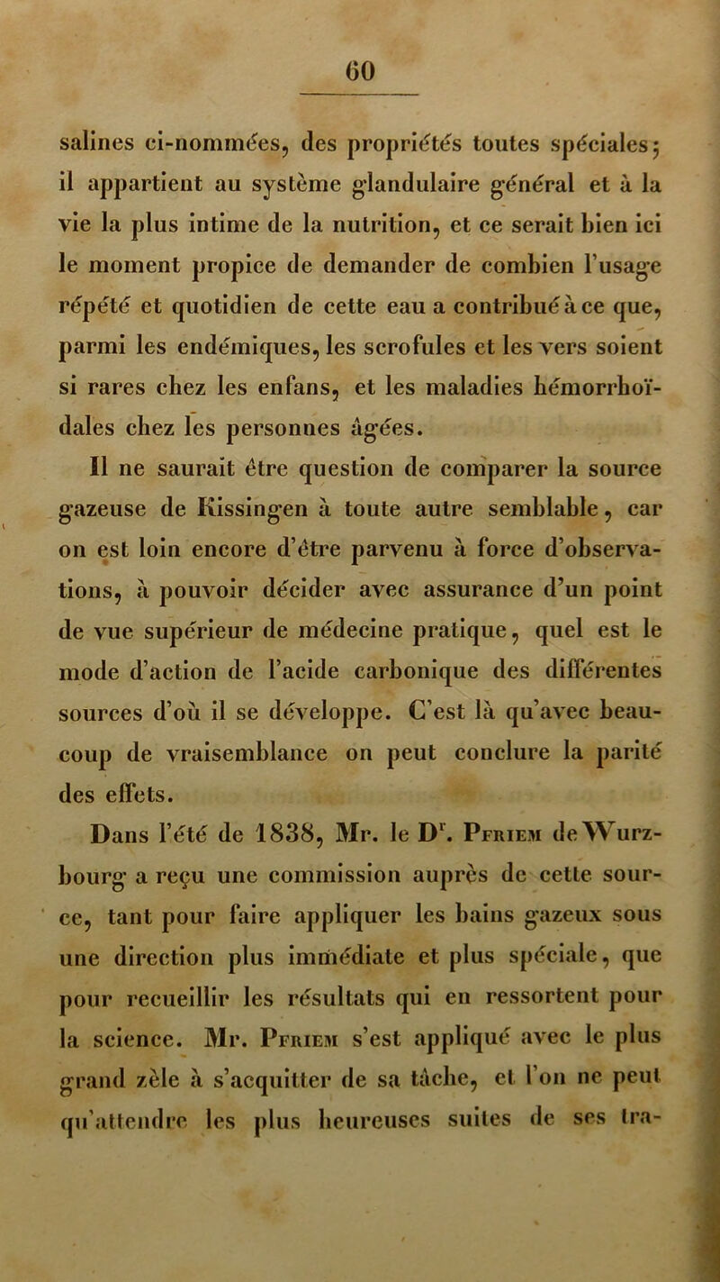 salines ci-nommées, des propriétés toutes spéciales 5 il appartient au système glandulaire général et à la vie la plus intime de la nutrition, et ce serait bien ici le moment propice de demander de combien l’usage répété et quotidien de cette eau a contribué à ce que, parmi les endémiques, les scrofules et les vers soient si rares chez les enfans, et les maladies hémorrhoï- dales chez les personnes âgées. Il ne saurait être question de comparer la source gazeuse de Kissingen à toute autre semblable, car on est loin encore d’être parvenu à force d’observa- tions, à pouvoir décider avec assurance d’un point de vue supérieur de médecine pratique, quel est le mode d’action de l’acide carbonique des différentes sources d’où il se développe. C’est là qu’avec beau- coup de vraisemblance on peut conclure la parité des effets. Dans l’été de 1838, Mr. le Dl. Pfriem de Würz- bourg a reçu une commission auprès de cette sour- ce, tant pour faire appliquer les bains gazeux sous une direction plus immédiate et plus spéciale, que pour recueillir les résultats qui en ressortent pour la science. Mr. Pfriem s’est appliqué avec le plus grand zèle à s’acquitter de sa tâche, et l’on ne peut qu’attendre les plus heureuses suites de ses Ira-