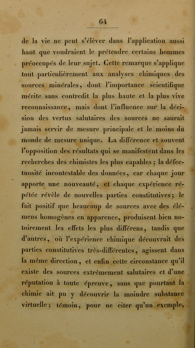 de la vie ne peut s’élever dans l’application aussi haut que voudraient le prétendre certains hommes préoccupés de leur sujet. Cette remarque s’applique tout particulièrement aux analyses chimiques des sources minérales, dont l’importance scientifique mérite sans contredit la plus haute et la plus vive reconnaissance, mais dont l’influence sur la déci- sion des vertus salutaires des sources ne saurait jamais servir de mesure principale et le moins du monde de mesure unique. La différence et souvent l’opposition des résultats qui se manifestent dans les recherches des chimistes les plus capables 5 la défec- tuosité incontestable des données, car chaque jour apporte une nouveauté, et chaque expérience ré- pétée révèle de nouvelles parties constitutives 5 le fait positif que beaucoup de sources avec des élé- mens homogènes en apparence, produisent bien no- toirement les effets les plus différens, tandis que d’autres, où l’expérience chimique découvrait des parties constitutives très-différentes, agissent dans la meme direction, et enfin celte circonstance qu’il existe des sources extrêmement salutaires et d’une réputation à toute épreuve y sans que pourtant la chimie ait pu y découvrir la moindre substance virtuelle 5 témoin, pour ne citer qu’un exemple,