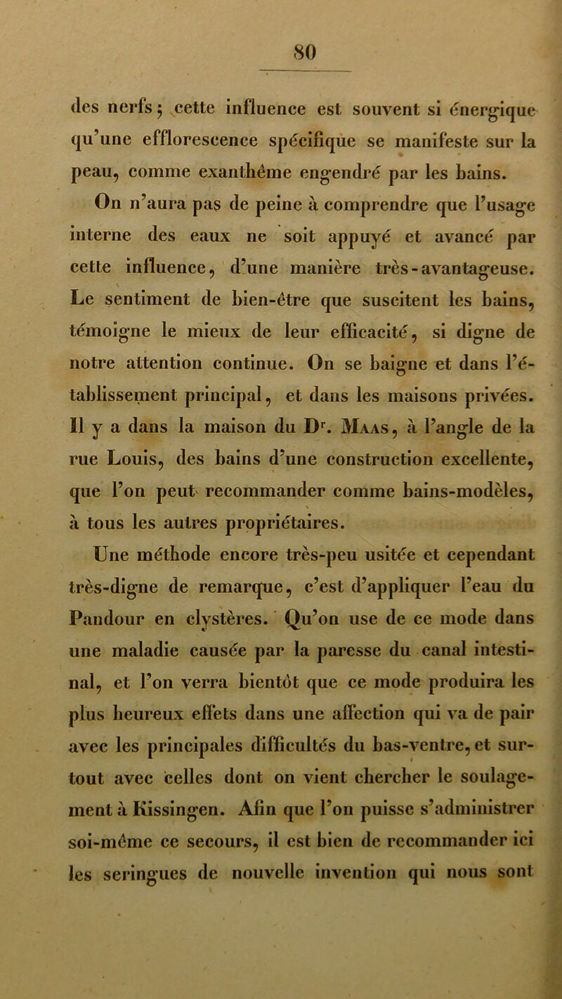 des nerfs 5 cette influence est souvent si énergique qu’une efflorescence spécifique se manifeste sur la peau, comme exanthème engendré par les bains. On n’aura pas de peine à comprendre que l’usage interne des eaux ne soit appuyé et avancé par cette influence, d’une manière très-avantageuse. Le sentiment de bien-être que suscitent les bains, témoigne le mieux de leur efficacité, si digne de notre attention continue. On se baigne et dans l’é- tablissement principal, et dans les maisons privées. Il y a dans la maison du Dr. Maas, à l’angle de la rue Louis, des bains d’une construction excellente, que l’on peut recommander comme bains-modèles, à tous les autres propriétaires. Une méthode encore très-peu usitée et cependant très-digne de remarque, c’est d’appliquer l’eau du Pandour en clystères. Qu’on use de ce mode dans une maladie causée par la paresse du canal intesti- nal, et Ton verra bientôt que ce mode produira les plus heureux effets dans une affection qui va de pair avec les principales difficultés du bas-ventre, et sur- tout avec celles dont on vient chercher le soulage- ment à Kissingen. Afin que l’on puisse s’administrer soi-méme ce secours, il est bien de recommander ici les seringues de nouvelle invention qui nous sont