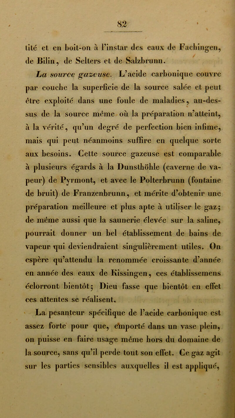 lité et en boit-on à l’instar des eaux de Fachingen, de Bilin, de Selters et de Salzbrunn. La source gazeuse. L’acide carbonique couvre par coucbe la superficie de la source salée et peut être exploité dans une foule de maladies, au-des- sus de la source même où la préparation n’atteint, à la vérité, qu’un degré de perfection bien infime, mais qui peut néanmoins suffire en quelque sorte aux besoins. Cette source gazeuse est comparable à plusieurs égards à la Dunsthohle (caverne de va- peur) de Pyrmont, et avec le Polterbrunn (fontaine de bruit) de Franzenbrunn, et mérite d’obtenir une préparation meilleure et plus apte à utiliser le gaz 5 de même aussi que la saunerie élevée sur la saline, pourrait donner un bel établissement de bains de vapeur qui deviendraient singulièrement utiles. On espère qu’attendu la renommée croissante d’année en année des eaux de Kissingen, ces établissemens éclorront bientôt 5 Dieu fasse que bientôt en effet ces attentes se réalisent. La pesanteur spécifique de l’acide carbonique est assez forte pour que, eïnporté dans un vase plein, on puisse en faire usage même hors du domaine de la source, sans qu’il perde tout son effet. Ce gaz agit sur les parties sensibles auxquelles il est appliqué,