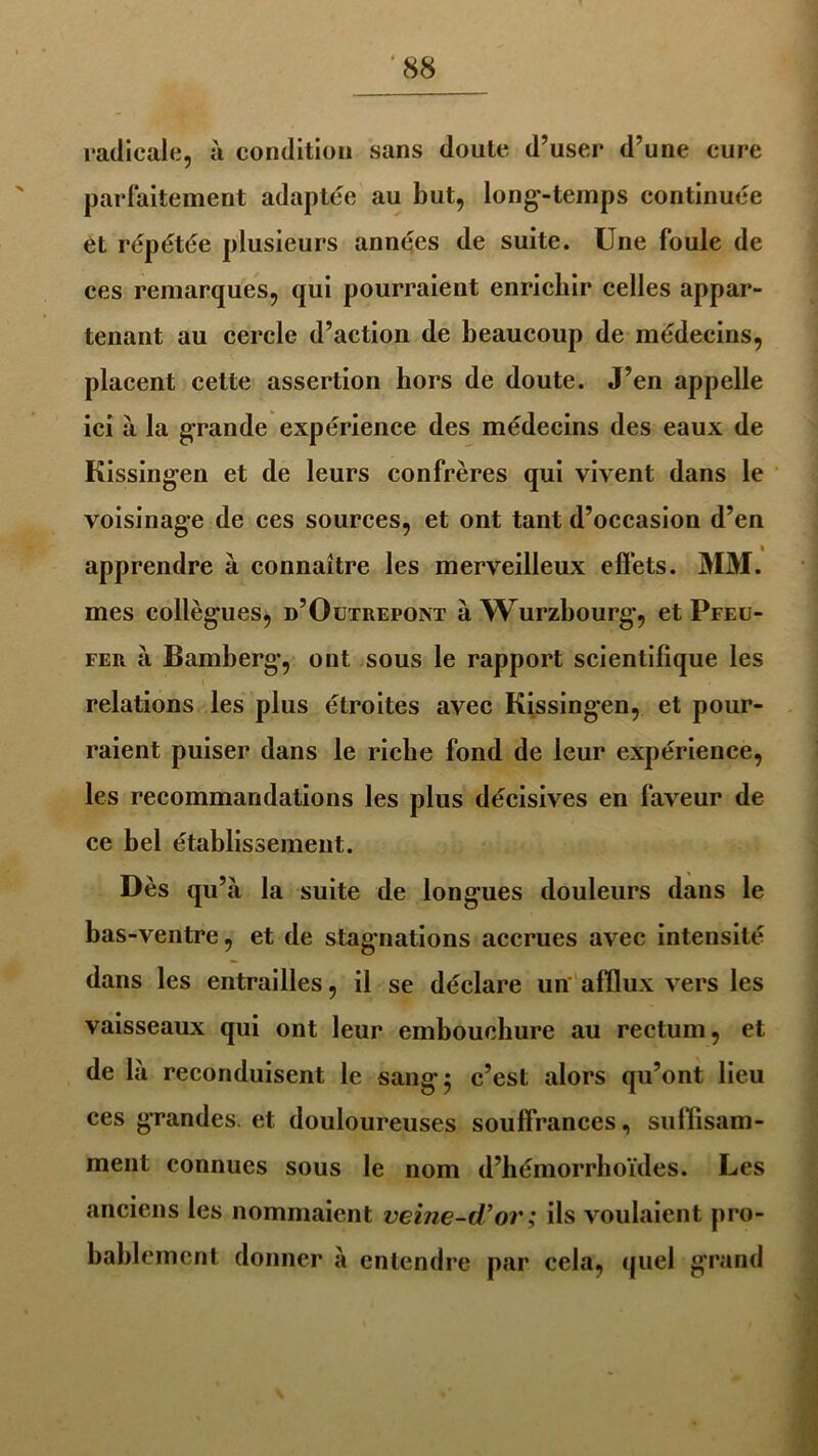 radicale, à condition sans doute d’user d’une cure parfaitement adaptée au but, long-temps continuée èt répétée plusieurs années de suite. Une foule de ces remarques, qui pourraient enrichir celles appar- tenant au cercle d’action de beaucoup de médecins, placent cette assertion hors de doute. J’en appelle ici à la grande expérience des médecins des eaux de Kissingen et de leurs confrères qui vivent dans le voisinage de ces sources, et ont tant d’occasion d’en apprendre à connaître les merveilleux effets. MM. mes collègues, d’Outrepont à Wurzbourg-, et Pfeu- fer à Bamberg, ont sous le rapport scientifique les relations les plus étroites avec Kissingen, et pour- raient puiser dans le riche fond de leur expérience, les recommandations les plus décisives en faveur de ce bel établissement. Dès qu’à la suite de longues douleurs dans le bas-ventre, et de stagnations accrues avec intensité dans les entrailles, il se déclare un afflux vers les vaisseaux qui ont leur embouchure au rectum, et de là reconduisent le sang 5 c’est alors qu’ont lieu ces grandes, et douloureuses souffrances, suffisam- ment connues sous le nom d’hémorrhoïdes. Les anciens les nommaient veine-d’or ; ils voulaient pro- bablement donner à entendre par cela, quel grand