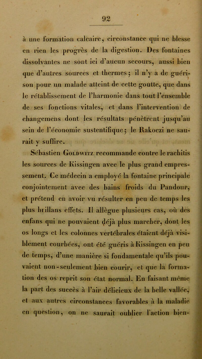 à une formation calcaire, circonstance qui ne blesse en rien les progrès de la digestion. Des fontaines dissolvantes ne sont ici d’aucun secours, aussi bien que d’autres sources et thermes 5 il n’y a de guéri- son pour un malade atteint de cette goutte, que dans le rétablissement de l’harmonie dans tout l’ensemble de ses fonctions vitales, et dans l’intervention de changemens dont les résultats pénètrent jusqu’au sein de l’économie sustentifique 5 le Rakoczi ne sau- rait y suffire. Sébastien Goldwitz recommande contre lerachitis les sources de Kissingen avec le plus grand empres- sement. Ce médecin a employé la fontaine principale conjointement avec des bains froids du Pandour, et prétend en avoir vu résulter en peu de temps les plus brillans effets. Il allègue plusieurs cas, où des enfans qui ne pouvaient <Jéjà plus marcher, dont les os longs et les colonnes vertébrales étaient déjà visi- blement courbées, ont été guéris à Kissingen en peu de temps, d’une manière si fondamentale qu’ils pou- vaient non-seulement bien courir, et que la forma- tion des os reprit son état normal. En faisant même la part des succès à l’air délicieux de la belle vallée, et aux autres circonstances favorables à la maladie en question, on ne saurait oublier faction bien-