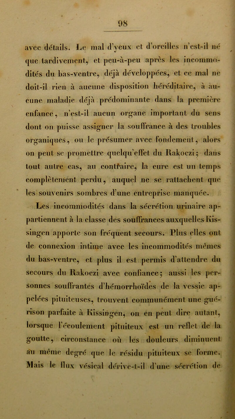 avec détails. Le mal d’yeux et d’oreilles n’est-il né que tardivement, et peu-à-peu après les incommo- dités du bas-ventre, déjà développées, et ce mal ne doit-il rien à aucune disposition héréditaire, à au- cune maladie déjà prédominante dans la première enfance, n’est-il aucun organe important du sens dont on puisse assigner la souffrance à des troubles organiques, ou le présumer avec fondement, alors on peut se promettre quelqu’elfet du Rakoczi 5 dans tout autre cas, au contraire, la cure est un temps complètement perdu, auquel ne se rattachent que les souvenirs sombres d’une entreprise manquée. Les incommodités dans la sécrétion urinaire ap- partiennent à la classe des souffrances auxquelles Kis- singen apporte son fréquent secours. Plus elles ont de connexion intime avec les incommodités mêmes du bas-ventre, et plus il est permis d’attendre du secours du Rakoczi avec confiance 5 aussi les per- sonnes souffrantes d’hémorrhoïdes de la vessie ap- pelées pituiteuses, trouvent communément une gué- rison parfaite à Kissingen, on en peut dire autant, lorsque l’écoulement pituiteux est un reflet de la goutte, circonstance où les douleurs diminuent a'u même degré que le résidu pituiteux se forme. Mais le flux vésical dérive-t-il d’une sécrétion de