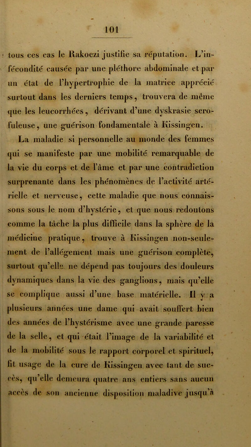 tous ces cas le liakoczi justifie sa réputation. L’in- fécondité causée par une pléthore abdominale et par un état de l’hypertrophie de la matrice apprécié surtout dans les derniers temps, trouvera de même que les leucorrhées, dérivant d’une dyskrasie scro- fuleuse, une guérison fondamentale à Kissingen. La maladie si personnelle au monde des femmes qui se manifeste par une mobilité remarquable de la vie du corps et de l’âme et par une contradiction surprenante dans les phénomènes de l’activité arté- rielle et nerveuse, cette maladie que nous connais- sons sous le nom d’hystérie, et que nous redoutons comme la tâche la plus difficile dans la sphère de la médicine pratique, trouve à Kissingen non-seule- ment de l’allégement mais une guérison complète, surtout qu’elle ne dépend pas toujours des douleurs dynamiques dans la vie des ganglions, mais qu’elle se complique aussi d’une hase matérielle. Il y a plusieurs années une dame qui avait souffert bien des années de l’hystérisme avec une grande paresse de la selle, et qui était l’image de la variabilité et de la mobilité sous le rapport corporel et spirituel, fit usage de la cure de Kissingen avec tant de suc- cès, qu’elle demeura quatre ans entiers sans aucun accès de son ancienne disposition maladive jusqu’à