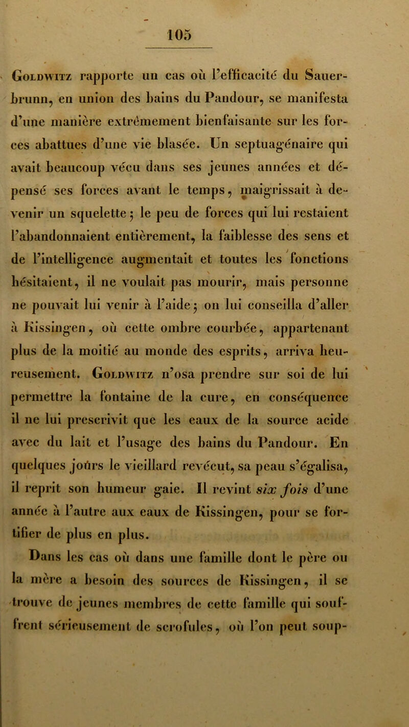 Goldwitz rapporte un cas où l’efficacité du Sauer- brunn, en union des bains du Pandour, se manifesta d’une manière extrêmement bienfaisante sur les for- ces abattues d’une vie blasée. Un septuagénaire qui avait beaucoup vécu dans ses jeunes années et dé- pensé ses forces avant le temps, maigrissait a de- venir un squelette 5 le peu de forces qui lui restaient l’abandonnaient entièrement, la faiblesse des sens et de l’intelligrence augmentait et toutes les fonctions O O hésitaient, il ne voulait pas mourir, mais personne ne pouvait lui venir à l’aide 5 on lui conseilla d’aller a Kissingen, où cette ombre courbée, appartenant plus de la moitié au monde des esprits, arriva heu- reusement. Goldwitz 11’osa prendre sur soi de lui permettre la fontaine de la cure, en conséquence il ne lui prescrivit que les eaux de la source acide avec du lait et l’usage des bains du Pandour. En quelques jortrs le vieillard revécut, sa peau s’égalisa, il reprit son humeur gaie. Il revint six fois d’une année a l’autre aux eaux de Kissingen, pour se for- tifier de plus en plus. Dans les cas où dans une famille dont le père ou la mère a besoin des sources de Kissingen, il se trouve de jeunes membres de cette famille qui souf- frent sérieusement de scrofules, où l’on peut soup-