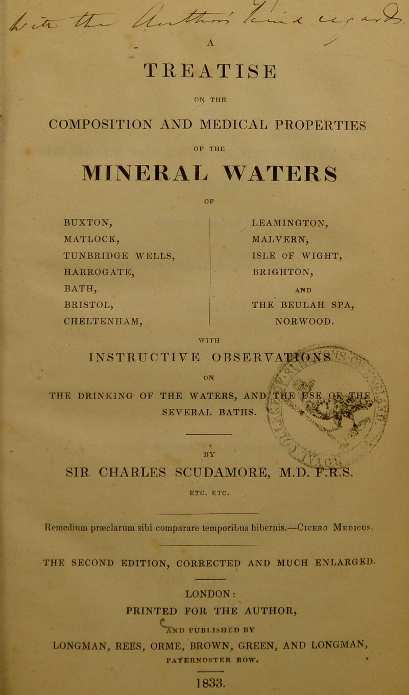 TREATISE ON THE COMPOSITION AND MEDICAL PROPERTIES OF THE MINERAL WATERS OF BUXTON, MATLOCK, TUNBRIDGE WELLS, HARROGATE, BATH, BRISTOL, CHELTENHAM, LEAMINGTON, MALVERN, ISLE OF WIGHT, BRIGHTON, AND THE BEULAH SPA, NORWOOD. WITH INSTRUCTIVE OBSER V A St'  ■ ON THE DRINKING OF THE WATERS SEVERAL BATHS. •X.'A ' /.\ V-rX , AND/THE'.^SE - THS. 4 JiY SIR CHARLES SCUDAMORE, M.D. FTR.'S. ETC. ETC. Remedium prseclarum sibi comparare temporibus hibernis.—Cicero Medicu.c. THE SECOND EDITION, CORRECTED AND MUCH ENLARGED. LONDON: PRINTED FOR THE AUTHOR, C .^ND PUBI ISHED BY LONGMAN, REES, ORME, BROWN, GREEN, AND LONGMAN, PATERNOSTER ROW. 1833.