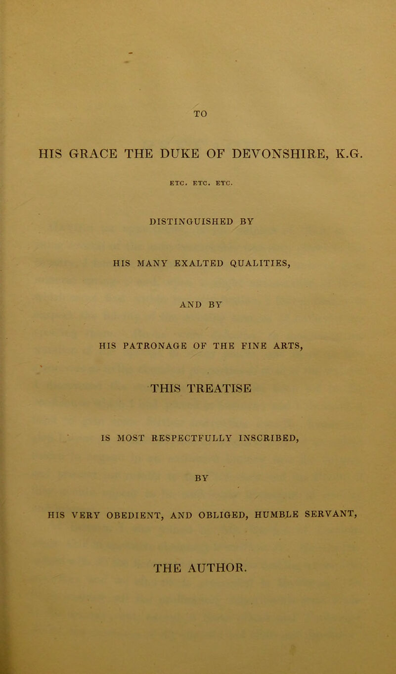 TO HIS GRACE THE DUKE OF DEVONSHIRE, K.G. ETC. ETC. ETC. DISTINGUISHED BY HIS MANY EXALTED QUALITIES, AND BY HIS PATRONAGE OF THE FINE ARTS, THIS TREATISE IS MOST RESPECTFULLY INSCRIBED, BY HIS VERY OBEDIENT, AND OBLIGED, HUMBLE SERVANT, THE AUTHOR