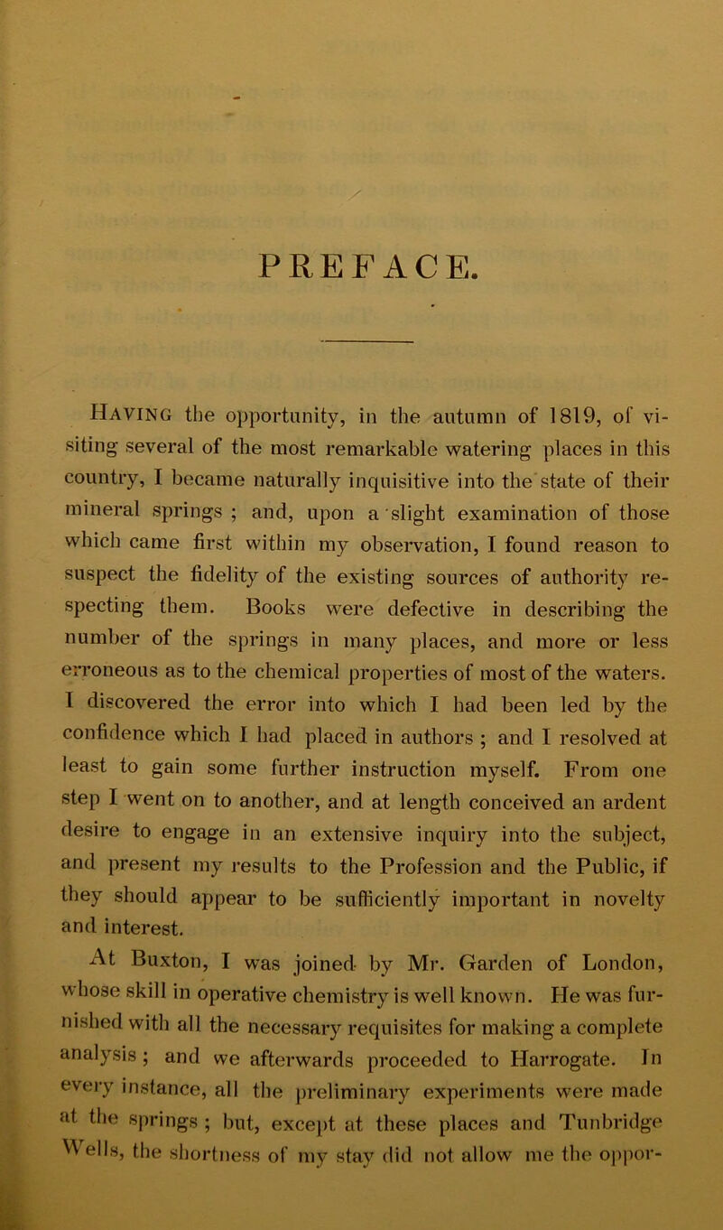 PREFACE. Having the opportunity, in the autumn of 1819, of vi- siting several of the most remarkable watering places in this country, I became naturally inquisitive into the'state of their mineral springs ; and, upon a slight examination of those which came first within my observation, I found reason to suspect the fidelity of the existing sources of authority re- specting them. Books were defective in describing the number of the springs in many places, and more or less erroneous as to the chemical properties of most of the waters. I discovered the error into which I had been led by the confidence which I had placed in authors ; and I resolved at least to gain some further instruction myself. From one step I went on to another, and at length conceived an ardent desire to engage in an extensive inquiry into the subject, and present my results to the Profession and the Public, if they should appear to be sufficiently important in novelty and interest. At Buxton, I was joined by Mr. Garden of London, whose skill in operative chemistry is well known. He was fur- nished with all the necessary requisites for making a complete analysis ; and we afterwards proceeded to Harrogate. In every instance, all the preliminary experiments were made at the springs ; but, excei>t at these places and Tunbridge ells, the shortness of ?iiy stay did not allow me the o[>por-