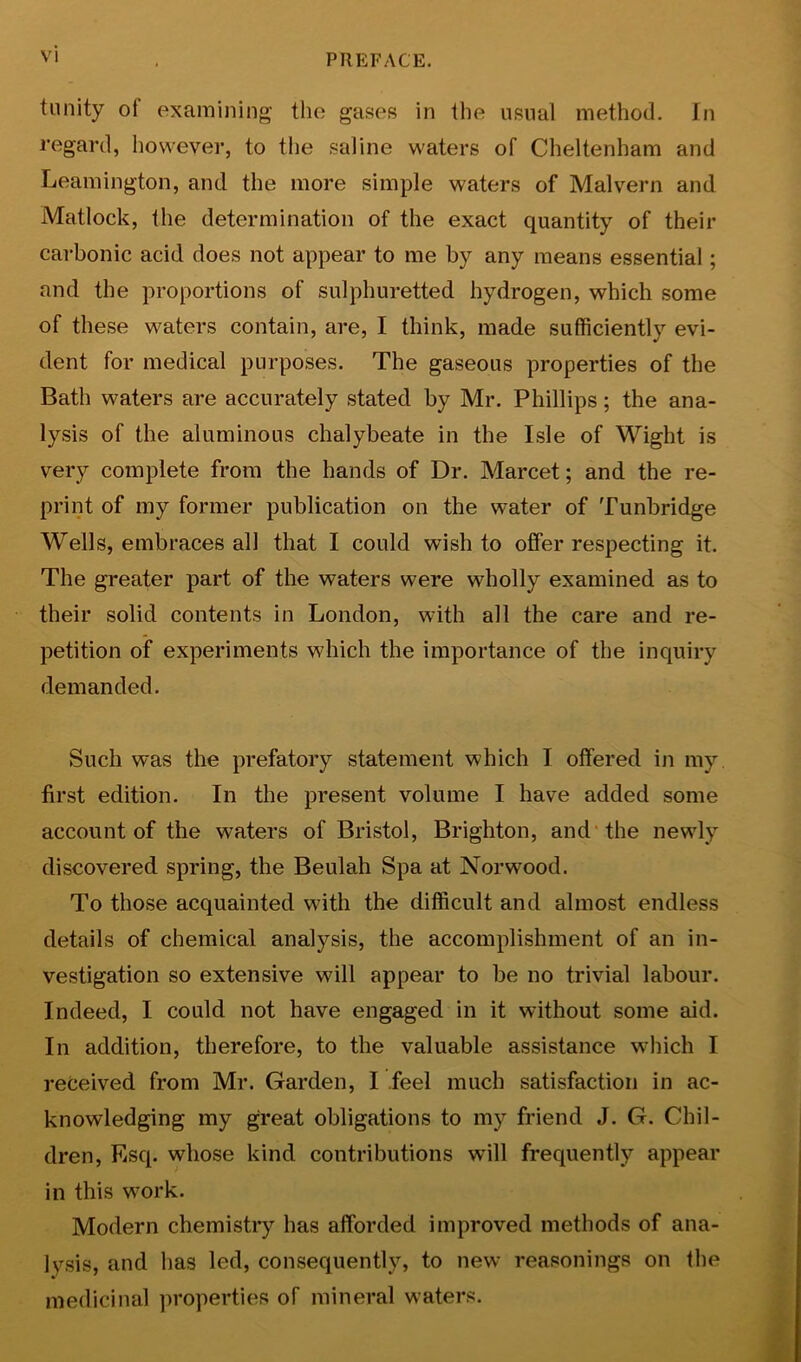 tunity of examining the gases in the usual method. In regard, however, to tlie saline waters of Cheltenham and Leamington, and the more simple waters of Malvern and Matlock, the determination of the exact quantity of their carbonic acid does not appear to me by any means essential; and the proportions of sulphuretted hydrogen, which some of these waters contain, are, I think, made sufficiently evi- dent for medical purposes. The gaseous properties of the Bath waters are accurately stated by Mr. Phillips; the ana- lysis of the aluminous chalybeate in the Isle of Wight is very complete from the hands of Dr. Marcet; and the re- print of my former publication on the water of Tunbridge Wells, embraces all that I could wish to offer respecting it. The greater part of the waters were wholly examined as to their solid contents in London, with all the care and re- petition of experiments which the importance of the inquiry demanded. Such was the prefatory statement which I offered in my first edition. In the present volume I have added some account of the waters of Bristol, Brighton, and’the newly discovered spring, the Beulah Spa at Norwood. To those acquainted with the difficult and almost endless details of chemical analysis, the accomplishment of an in- vestigation so extensive will appear to be no trivial labour. Indeed, I could not have engaged in it without some aid. In addition, therefore, to the valuable assistance which I received from Mr. Garden, I feel much satisfaction in ac- knowledging my great obligations to my friend J. G. Chil- dren, Esq. whose kind contributions will frequently appear in this work. Modern chemistry has afforded improved methods of ana- lysis, and has led, consequently, to new reasonings on the medicinal properties of mineral waters.