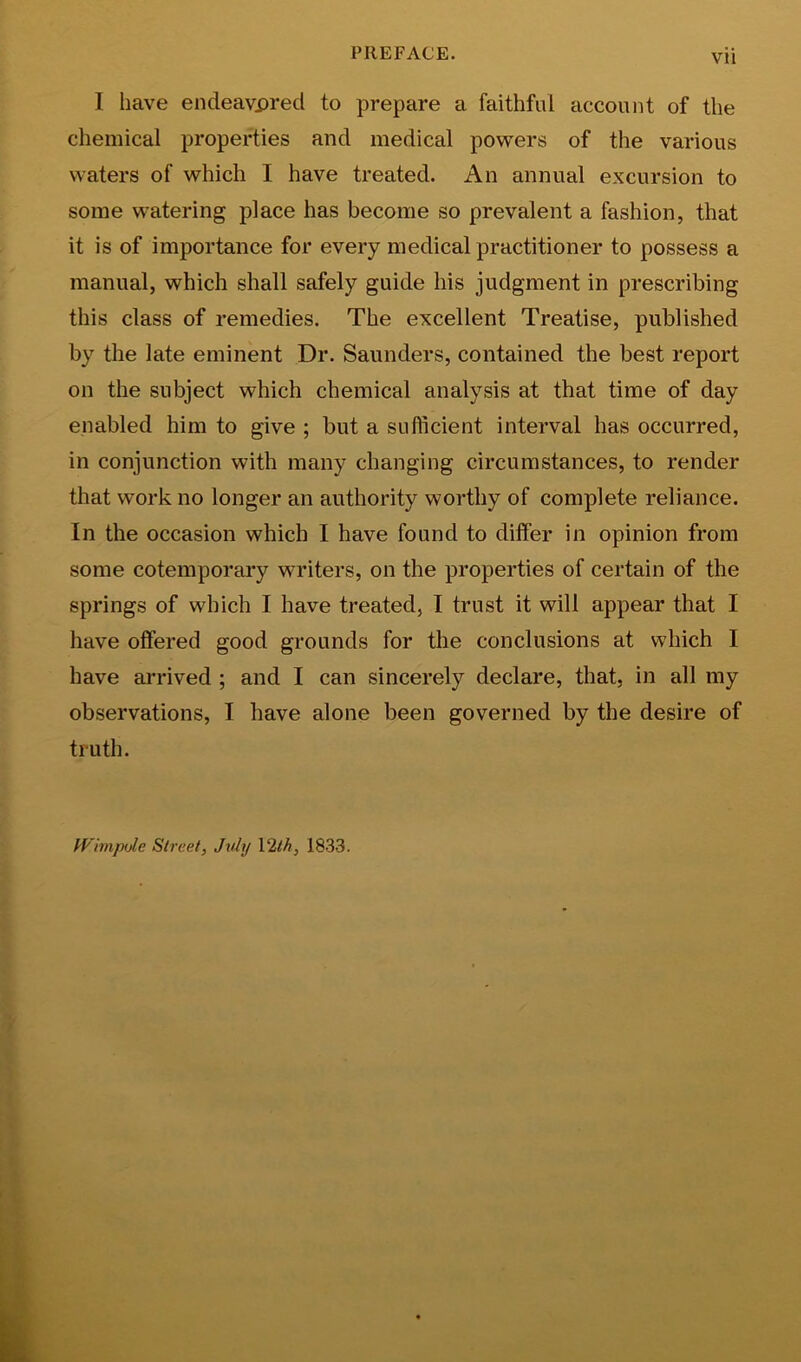 I have endeavored to prepare a faithful account of the chemical properties and medical powers of the various waters of which I have treated. An annual excursion to some watering place has become so prevalent a fashion, that it is of importance for every medical practitioner to possess a manual, which shall safely guide his judgment in prescribing this class of remedies. The excellent Treatise, published by the late eminent Dr. Saunders, contained the best report on the subject which chemical analysis at that time of day enabled him to give ; but a sufficient interval has occurred, in conjunction with many changing circumstances, to render that work no longer an authority worthy of complete reliance. In the occasion which I have found to dilfer in opinion from some cotemporary writers, on the properties of certain of the springs of which I have treated, I trust it will appear that I have offered good grounds for the conclusions at which I have an’ived ; and I can sincerely declare, that, in all my observations, I have alone been governed by the desire of truth. Wnnpijle Street, July \2lh, 1833.