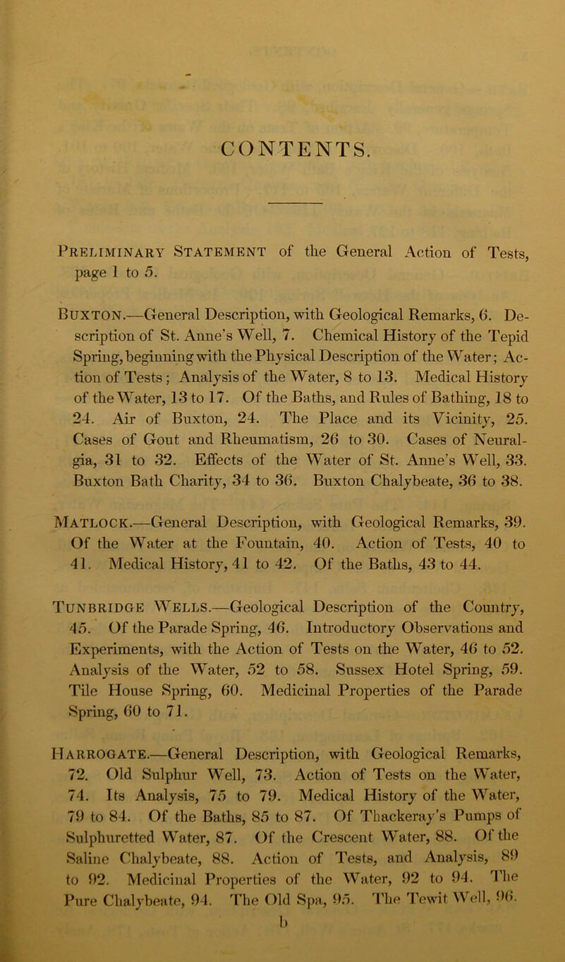 CONTENTS. Preliminary Statement of the General Action of Tests, page 1 to 5. Buxton.—General Description, with Geological Remarks, 6, De- scription of St. Anne’s Well, 7. Chemical History of the Tepid Spring, beginning with the Physical Description of the Water; Ac- tion of Tests; Analysis of the Water, 8 to 13. Medical History of the Water, 13 to 17. Of the Baths, and Rules of Bathing, 18 to 24. Air of Buxton, 24. The Place and its Vicinity, 25. Cases of Gout and Rheumatism, 26 to 30. Cases of Neural- gia, 31 to 32. Effects of the Water of St. Anne’s Well, 33. Buxton Bath Charity, 34 to 36. Buxton Chalybeate, 36 to 38. Matlock.—General Description, with Geological Remarks, 39. Of the Water at the Fountain, 40. Action of Tests, 40 to 41. Medical History, 41 to 42. Of the Baths, 43 to 44. Tunbridge Wells.—Geological Description of the Country, 45. Of the Parade Spring, 46. Introductory Observations and Experiments, with the Action of Tests on the Water, 46 to 52. Analysis of the Water, 52 to 58. Sussex Hotel Spring, 59. Tile House Spring, 60. Medicinal Properties of the Parade Spring, 60 to 71. Harrogate.—General Description, with Geological Remarks, 72. Old Sulphur Well, 73. Action of Tests on the Water, 74. Its Analysis, 75 to 79. Medical History of the Water, 79 to 84. Of the Baths, 85 to 87. Of Thackeray’s Pumps of Sulphuretted Water, 87. Of the Crescent Water, 88. Of the Saline Chalybeate, 88. Action of Tests, and Analysis, 89 to 92. Medicinal Properties of the Water, 92 to 94. I'he Pure Chalybeate, 94. The Old Sj>a, D.5. ’Phe 'Pewit Well, 96.