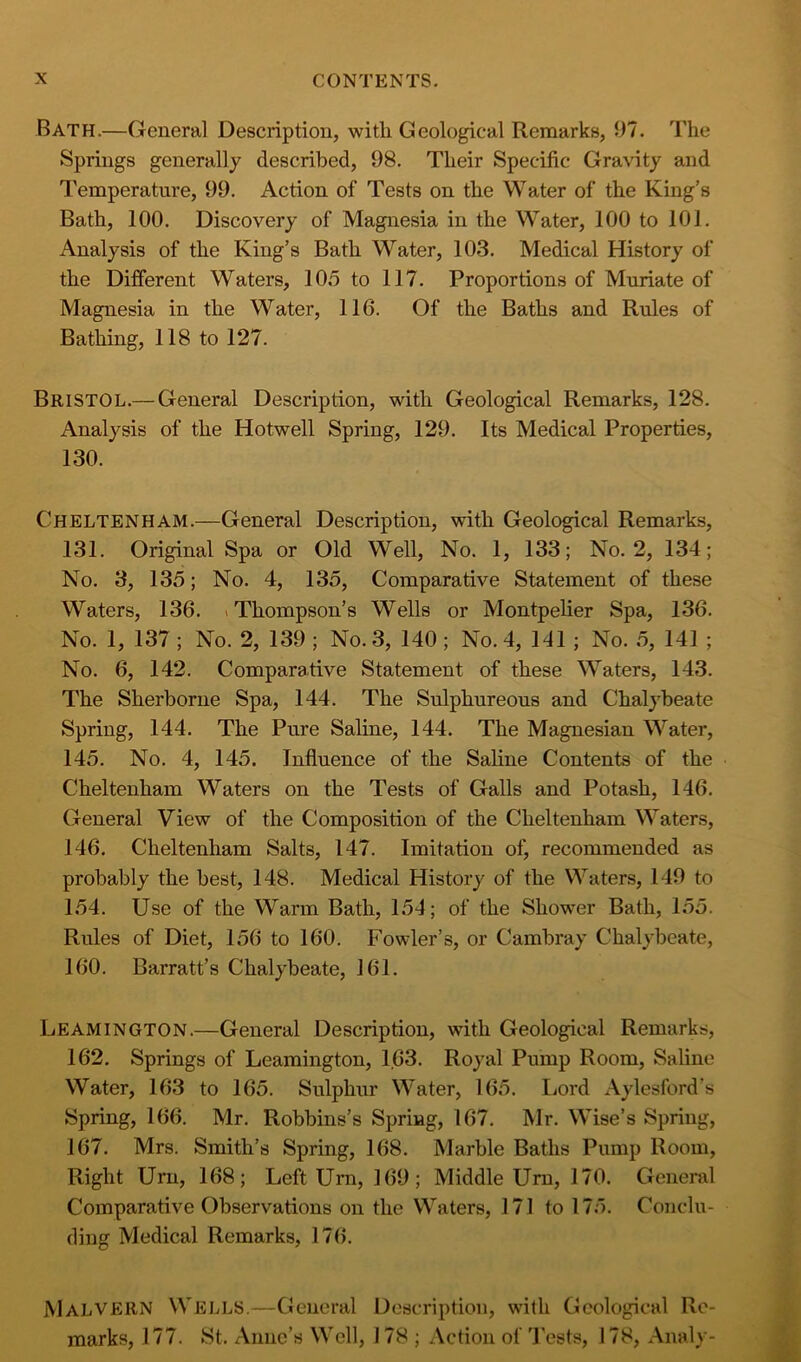 Bath.—General Description, with Geological Remarks, 97. The Springs generally described, 98. Their Specific Gravity and Temperature, 99. Action of Tests on the Water of the King’s Bath, 100. Discovery of Magnesia in the Water, 100 to 101. Analysis of the King’s Bath Water, 103. Medical History of the Different Waters, 105 to 117. Proportions of Muriate of Magnesia in the Water, 116. Of the Baths and Rules of Bathing, 118 to 127. Bristol.— General Description, with Geological Remarks, 128. Analysis of the Hotwell Spring, 129. Its Medical Properties, 130. Cheltenham.—General Description, with Geological Remarks, 131. Original Spa or Old Well, No. 1, 133; No. 2, 134; No. 3, 135; No. 4, 135, Comparative Statement of these Waters, 136. (Thompson’s Wells or Montpelier Spa, 136. No. 1, 137 ; No. 2, 139 ; No. 3, 140; No. 4, 141 ; No. 5, 141 ; No. 6, 142. Comparative Statement of these Waters, 143. The Sherborne Spa, 144. The Sulphureous and Chalj^beate Spring, 144. The Pure Saline, 144. The Magnesian Water, 145. No. 4, 145. Influence of the Sahne Contents of the Cheltenham Waters on the Tests of Galls and Potash, 146. General View of the Composition of the Cheltenham Waters, 146. Cheltenham Salts, 147. Imitation of, recommended as probably the best, 148. Medical History of the Waters, 149 to 154. Use of the Warm Bath, 154; of the Shower Bath, 155. Rules of Diet, 156 to 160. Fowler’s, or Cambray Chalybeate, 160. Barratt’s Chalybeate, 161. Leamington.—General Description, with Geological Remarks, 162. Springs of Leamington, 163. Royal Pump Room, Saline Water, 163 to 165. Sulphur Water, 165. Lord Aylesford’s Spring, 166. Mr. Robbins’s Spring, 167. Mr. Wise’s Spring, 167. Mrs. Smith’s Spring, 168. Marble Baths Pump Room, Right Urn, 168; Left Urn, 169; Middle Urn, 170. General Comparative Observations on the Waters, 171 to 175. Conclu- fling Medical Remarks, 176. Malvern Wells.—General Description, with Geological Re- marks, 177. St. Anne’s Well, 178 ; Action of 'I'ests, 178, Analy-