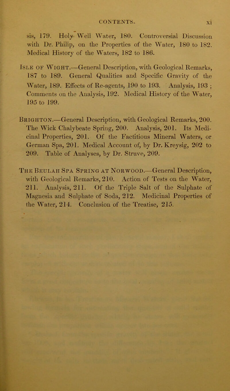 sis, 179. Holy Well Water, 180. Controversial Discussion with Dr. Philip, on the Properties of the Water, 180 to 182. Medical History of the Waters, 182 to 186. Isle of Wight.—General Description, with Geological Remarks, 187 to 189. General Qualities and Specific Gravity of the Water, 189. Effects of Re-agents, 190 to 193. Analysis, 193 ; Comments on the Analysis, 192. Medical History of the Water, 195 to 199. Brighton.—General Description, with Geological Remarks, 200. The Wick Chalybeate Spring, 200. Analysis, 201. Its Medi- cinal Properties, 201. Of the Factitious Mineral Waters, or German Spa, 201. Medical Account of, by Dr. Kreysig, 202 to 209. Table of Analyses, by Dr. Struve, 209. The Beulah Spa Spring at Norwood.—General Description, with Geological Remarks, 210. Action of Tests on the Water, 211. Analysis, 211. Of the Triple Salt of the Sulphate of Magnesia and Sulphate of Soda, 212. Medicinal Properties of the Water, 214. Conclusion of the Treatise, 215.