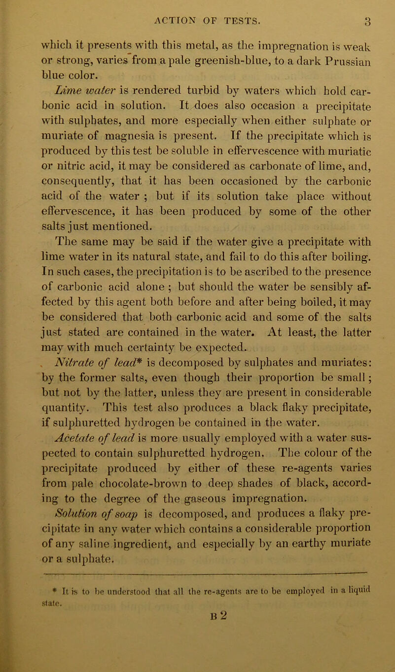 which it presents with this metal, as the impregnation is weak or strong, varies from a pale greenish-blue, to a dark Prussian blue color. Lime loater is rendered turbid by waters which hold car- bonic acid in solution. It does also occasion a precipitate with sulphates, and more especially when either sulphate or muriate of magnesia is present. If the precipitate which is produced by this test be soluble in effervescence with muriatic or nitric acid, it may be considered as carbonate of lime, and, consequently, that it has been occasioned by the carbonic acid of the water ; but if its solution take place without effervescence, it has been produced by some of the other salts just mentioned. The same may be said if the water give a precipitate with lime water in its natural state, and fail to do this after boiling. In such cases, the precipitation is to be ascribed to the presence of carbonic acid alone ; but should the water be sensibly af- fected by this agent both before and after being boiled, it may be considered that both carbonic acid and some of the salts just stated are contained in the water. At least, the latter may with much certainty be expected. . Nitrate of lead* is decomposed by sulphates and muriates: by the former salts, even though their proportion be small; but not by the latter, unless they are present in considerable quantity. This test also produces a black flaky precipitate, if sulphuretted hydrogen be contained in the water. Acetate of lead is more usually employed with a water sus- pected to contain sulphuretted hydrogen. The colour of the precipitate produced by either of these re-agents varies from pale chocolate-brown to deep shades of black, accord- ing to the degree of the gaseous impregnation. Solution of soap is decomposed, and produces a flaky pre- cipitate in any water which contains a considerable proportion of any saline ingredient, and especially by an earthy muriate or a sulphate. * It rs to be understood that all the re-agents are to be employed in a liquid stale. b2