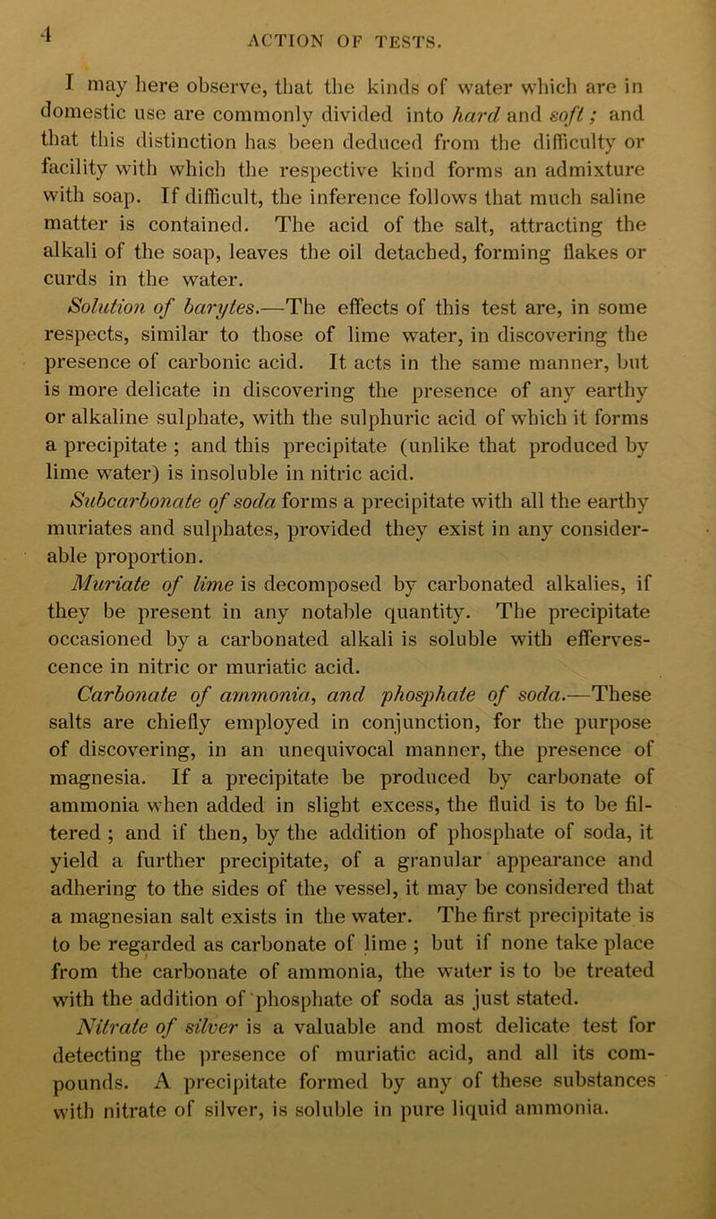 I may here observe, that the kinds of water which are in domestic use are commonly divided into hard and sofi ; and that this distinction has been deduced from the difiiculty or facility with which the respective kind forms an admixture with soap. If difficult, the inference follows that much saline matter is contained. The acid of the salt, attracting the alkali of the soap, leaves the oil detached, forming flakes or curds in the water. Solution of barytes.—The effects of this test are, in some respects, similar to those of lime water, in discovering the presence of carbonic acid. It acts in the same manner, but is more delicate in discovering the presence of any earthy or alkaline sulphate, with the sulphuric acid of which it forms a precipitate ; and this precipitate (unlike that produced by lime water) is insoluble in nitric acid. Subcarbonate of soda forms a precipitate with all the earthy muriates and sulphates, provided they exist in any consider- able proportion. Muriate of lime is decomposed by carbonated alkalies, if they be present in any notable quantity. The precipitate occasioned by a carbonated alkali is soluble with efferves- cence in nitric or muriatic acid. Carbonate of ammonia, and phosjyhate of soda.—These salts are chiefly employed in conjunction, for the purpose of discovering, in an unequivocal manner, the presence of magnesia. If a precipitate be produced by carbonate of ammonia when added in slight excess, the fluid is to be fil- tered ; and if then, by the addition of phosphate of soda, it yield a further precipitate, of a granular appearance and adhering to the sides of the vessel, it may be considered that a magnesian salt exists in the water. The first precipitate is to be regarded as carbonate of lime ; but if none take place from the carbonate of ammonia, the water is to be treated with the addition of phosphate of soda as just stated. Nitrate of silver is a valuable and most delicate test for detecting the presence of muriatic acid, and all its com- pounds. A precipitate formed by any of these substances with nitrate of silver, is soluble in pure liquid ammonia.