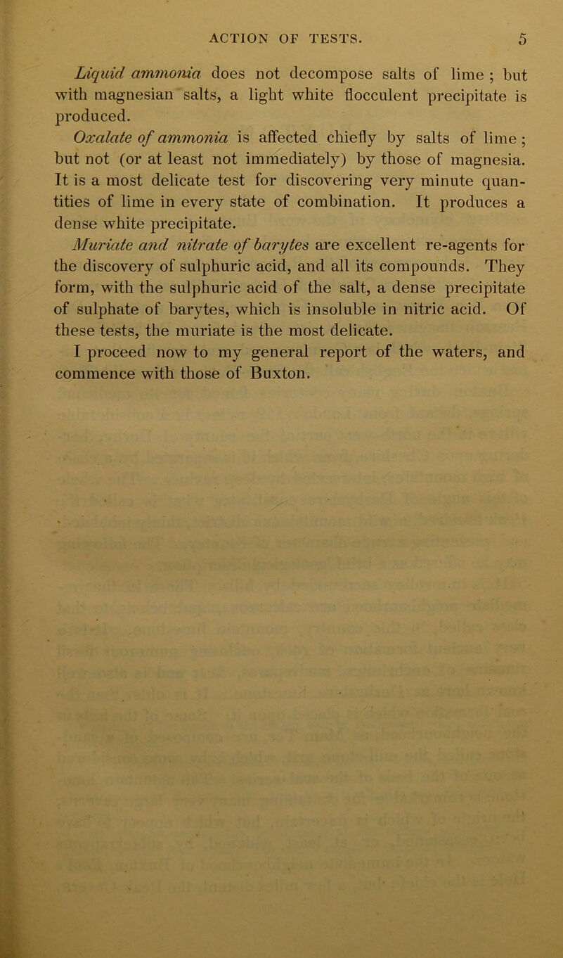 Liquid aminoma does not decompose salts of lime ; but with magnesian salts, a light white flocculent precipitate is produced. Oxalate of ammonia is affected chiefly by salts of lime; but not (or at least not immediately) by those of magnesia. It is a most delicate test for discovering very minute quan- tities of lime in every state of combination. It produces a dense white precipitate. Muriate and nitrate of barytes are excellent re-agents for the discovery of sulphuric acid, and all its compounds. They form, with the sulphuric acid of the salt, a dense precipitate of sulphate of barytes, which is insoluble in nitric acid. Of these tests, the muriate is the most delicate. I proceed now to my general report of the waters, and commence with those of Buxton.
