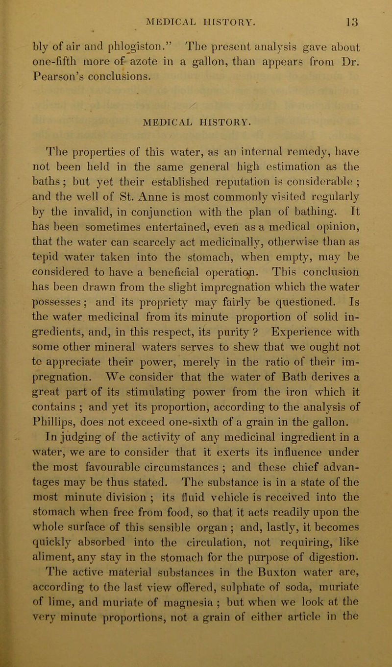 bly of air and phlogiston.” The present analysis gave about one-fifth more of azote in a gallon, than appears from Dr. Pearson’s conclusions. MEDICAL HISTORY. The properties of this water, as an internal remedy, have not been held in the same general high estimation as the baths; but yet their established reputation is considerable ; and the well of St. iVnne is most commonly visited regularly by the invalid, in conjunction with the plan of bathing. It has been sometimes entertained, even as a medical opinion, that the water can scarcely act medicinally, otherwise than as tepid water taken into the stomach, when empty, may be considered to have a beneficial operaticui. This conclusion has been drawn from the slight impregnation which the water possesses; and its propriety may fairly be questioned. Is the water medicinal from its minute proportion of solid in- gredients, and, in this respect, its purity ? Experience with some other mineral waters serves to shew that we ought not to appreciate their power, merely in the ratio of their im- pregnation. We consider that the water of Bath derives a great part of its stimulating power from the iron which it contains ; and yet its proportion, according to the analysis of Phillips, does not exceed one-sixth of a grain in the gallon. In judging of the activity of any medicinal ingredient in a water, we are to consider that it exerts its influence under the most favourable circumstances ; and these chief advan- tages may be thus stated. The substance is in a state of the most minute division ; its fluid vehicle is received into the stomach when free from food, so that it acts readily upon the whole surface of this sensible organ ; and, lastly, it becomes quickly absorbed into the circulation, not requiring, like aliment, any stay in the stomach for the purpose of digestion. The active material substances in the Buxton water are, according to the last view offered, sulphate of soda, muriate of lime, and muriate of magnesia ; but when we look at the very minute proportions, not a grain of either article in the