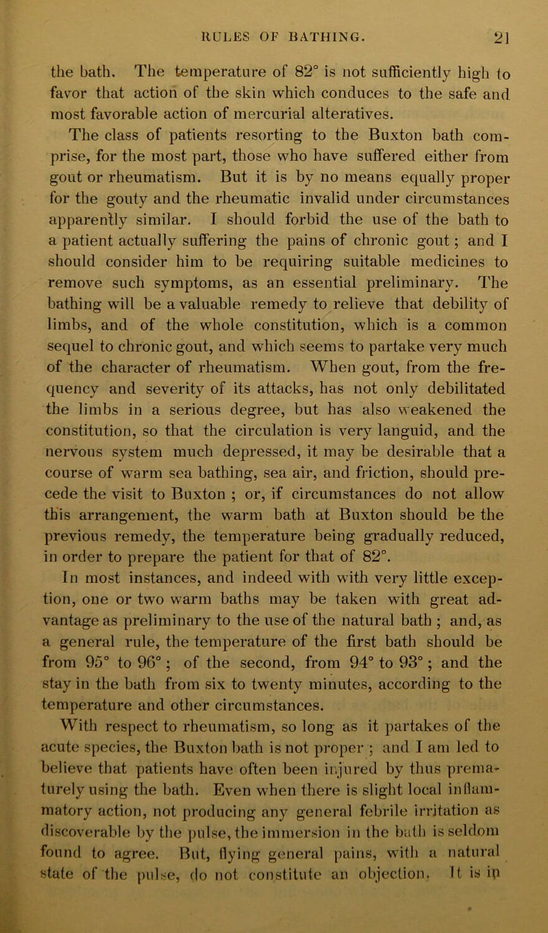 the bath. The temperature of 82° is not sufficiently high to fav^or that action of the skin which conduces to the safe and most favorable action of mercurial alteratives. The class of patients resorting to the Buxton bath com- prise, for the most part, those who have suffered either from gout or rheumatism. But it is by no means equally proper for the gouty and the rheumatic invalid under circumstances apparently similar. I should forbid the use of the bath to a patient actually suffering the pains of chronic gout; and I should consider him to be requiring suitable medicines to remove such symptoms, as an essential preliminary. The bathing will be a valuable remedy to relieve that debility of limbs, and of the whole constitution, which is a common sequel to chronic gout, and which seems to partake very much of the character of rheumatism. When gout, from the fre- quency and severity of its attacks, has not only debilitated the limbs in a serious degree, but has also weakened the constitution, so that the circulation is very languid, and the nervous system much depressed, it may be desirable that a course of warm sea bathing, sea air, and friction, should pre- cede the visit to Buxton ; or, if circumstances do not allow this arrangement, the warm bath at Buxton should be the previous remedy, the temperature being gradually reduced, in order to prepare the patient for that of 82°. In most instances, and indeed with with very little excep- tion, one or two warm baths may be taken with great ad- vantage as preliminary to the use of the natural bath ; and, as a general rule, the temperature of the first bath should be from 95° to 96°; of the second, from 94° to 93°; and the stay in the bath from six to twenty minutes, according to the temperature and other circumstances. With respect to rheumatism, so long as it partakes of the acute species, the Buxton bath is not proper ; and I am led to believe that patients have often been injured by thus prema- turely using the bath. Even when there is slight local inilam- matory action, not producing any general febrile irritation as discoverable by the ])ulse, the immersion in the bath is seldom found to agree. But, Hying general pains, with a natural state of the [)ulse, do not constitute an objection. It is iR