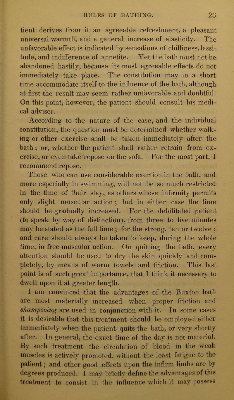 tient derives from it an agreeable refreshment, a pleasant universal warmth, and a general increase of elasticit}L The unfavorable effect is indicated by sensations of chilliness, lassi- tude, and indifference of appetite. Yet the bath must not be abandoned hastily, because its most agreeable effects do not immediately take place. The constitution may in a short time accommodate itself to the influence of the bath, although at first the result may seem rather unfavorable and doubtful. On this point, however, the patient should consult his medi- cal adviser. According to the nature of the case, and the individual constitution, the question must be determined whether w^alk- ing or other exercise shall be taken immediately after the bath ; or, whether the patient shall rather refrain from ex- ercise, or even take repose on the sofa. For the most part, I recommend repose. Those who can use considerable exertion in the bath, and more especially in swimming, will not be so much restricted in the time of their stay, as others whose infirmity permits only slight muscular action ; but in either case the time should be gradually increased. For the debilitated patient (to speak by way of distinction), from three to five minutes may be stated as the full time ; for the strong, ten or twelve ; and care should always be taken to keep, during the whole time, in free muscular action. On quitting the bath, every attention should be used to dry the skin quickly and com- pletely, by means of warm towels and friction. This last point is of such great importance, that I think it necessary to dwell upon it at greater length. I am convinced that the advantages of the Buxton bath are most materially increased when proper friction and shampooing are used in conjunction with it. In some cases it is desirable that this treatment should be employed either immediately when the patient quits the bath, or very shortly after. In general, the exact time of the day is not material. By such treatment the circulation of blood in the weak muscles is actively promoted, without the least fatigue to the patient; and other good effects upon the infirm limbs are by degrees produced. I may briefly define the advantages of this treatment to consist in the influence which it may possess