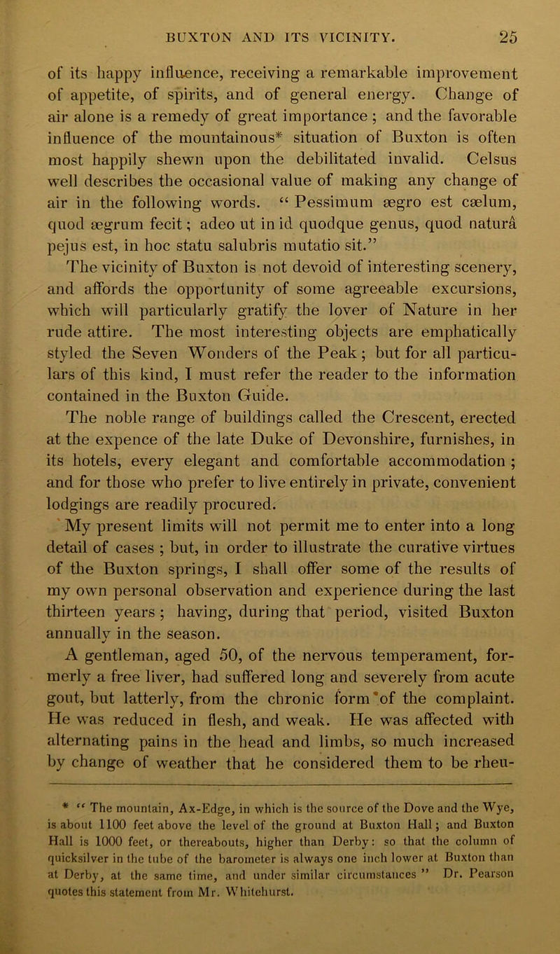 of its happy influence, receiving a remarkable improvement of appetite, of spirits, and of general energy. Change of air alone is a remedy of great importance ; and the favorable influence of the mountainous* situation of Buxton is often most happily shewn upon the debilitated invalid. Celsus well describes the occasional value of making any change of air in the following words. “ Pessimum eegro est cselum, quod segrum fecit; adeo ut in id quodque genus, quod natura pejus est, in hoc statu salubris mutatio sit.” The vicinity of Buxton is not devoid of interesting scenery, and affords the opportunity of some agreeable excursions, which will particularly gratify the lover of Nature in her rude attire. The most interesting objects are emphatically styled the Seven Wonders of the Peak; but for all particu- lars of this kind, I must refer the reader to the information contained in the Buxton Guide. The noble range of buildings called the Crescent, erected at the expence of the late Duke of Devonshire, furnishes, in its hotels, every elegant and comfortable accommodation ; and for those who prefer to live entirely in private, convenient lodgings are readily procured. My present limits will not permit me to enter into a long detail of cases ; but, in order to illustrate the curative virtues of tlie Buxton springs, I shall offer some of the results of my own personal observation and experience during the last thirteen years ; having, during that period, visited Buxton annually in the season. A gentleman, aged 50, of the nervous temperament, for- merly a free liver, had suffered long and severely from acute gout, but latterly, from the chronic form'of the complaint. He was reduced in flesh, and weak. He was affected with alternating pains in the head and limbs, so much increased by change of weather that he considered them to be rheu- * “ The mountain, Ax-Edge, in which is the source of the Dove and the Wye, is about 1100 feet above the level of the ground at Buxton Hall; and Buxton Hall is 1000 feet, or thereabouts, higher than Derby: so that the column of quicksilver in the tube of the barometer is always one inch lower at Buxton than at Derby, at the same time, and under similar circumstances ” Dr. Pearson quotes this statement from Mr. Whitehurst.