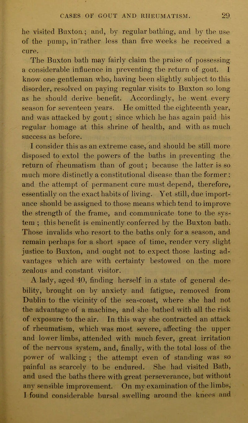 he visited Buxton; and, by regular bathing, and by the use of the pump, in rather less than five weeks he received a cure. The Buxton bath may fairly claim the praise of possessing a considerable influence in preventing the return of gout. I know one gentleman who, having been slightly subject to this disorder, resolved on paying regular visits to Buxton so long as he should derive benefit. Accordingly, he went every season for seventeen years. He omitted the eighteenth year, and was attacked by gout; since which he has again paid his regular homage at this shrine of health, and with as much success as before. I consider this as an extreme case, and should be still more disposed to extol the powers of the baths in preventing the return of rheumatism than of gout; because the latter is so much more distinctly a constitutional disease than the former : and the attempt of permanent cure must depend, therefore, essentially on the exact habits of living. Yet still, due import- ance should be assigned to those means which tend to improve the strength of the frame, and communicate tone to the sys- tem ; this benefit is eminently conferred by the Buxton bath. Those invalids who resort to the baths only for a season, and remain perhaps for a short space of time, render very slight justice to Buxton, and ought not to expect those lasting ad- vantages which are with certainty bestowed on the more zealous and constant visitor. A lady, aged 40, finding herself in a state of general de- bility, brought on by anxiety and fatigue, removed from Dublin to the vicinity of the sea-coast, where she had not the advantage of a machine, and she bathed with all the risk of exposure to the air. In this way she contracted an attack of rheumatism, which was most severe, affecting the upper and lower limbs, attended with much fever, great irritation of the nervous system, and, finally, with the total loss of the power of walking ; the attempt even of standing was so painful as scarcely to be endured. She had visited Bath, and used the baths there with great perseverance, but without any sensible improvement. On my examination of the limbs, I found considerable bursal swelling around the knees and