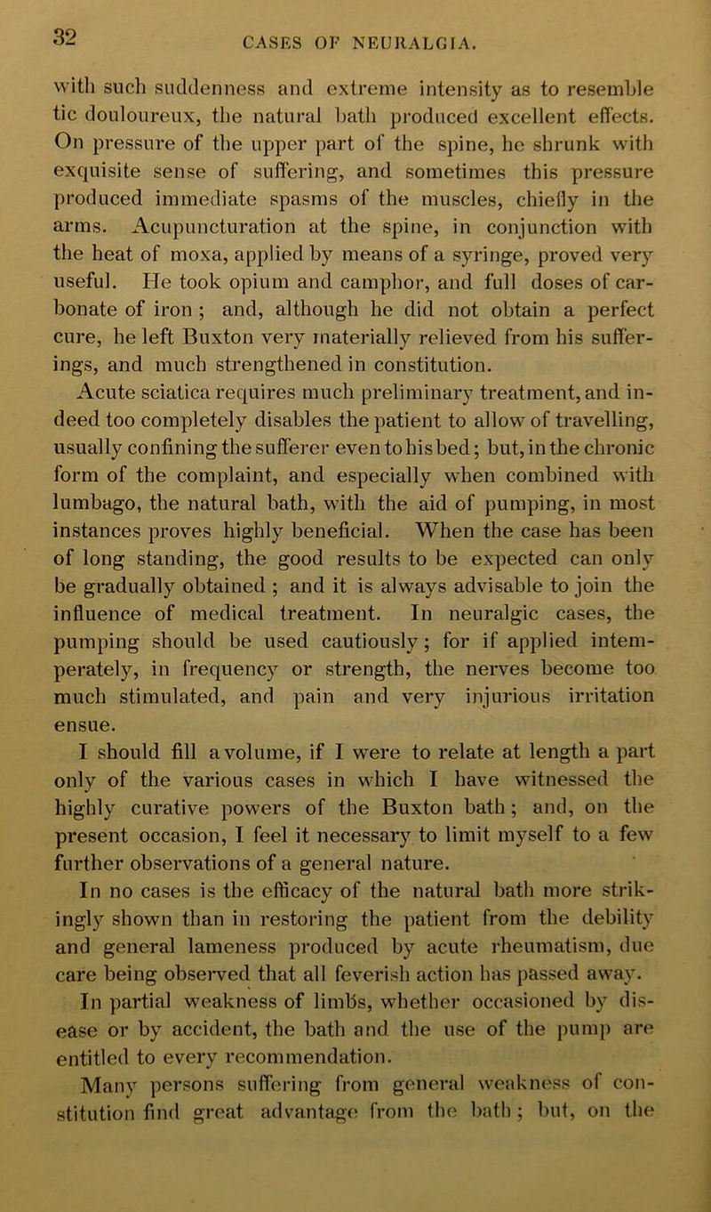 with such suddenness and extreme intensity as to resemble tic douloureux, the natural bath produced excellent effects. On pressure of the upper part of the spine, he shrunk with exquisite sense of suffering, and sometimes this pressure produced immediate spasms of the muscles, chiefly in the arms. Acupuncturation at the spine, in conjunction with the heat of moxa, applied by means of a syringe, proved very useful. He took opium and camphor, and full doses of car- bonate of iron ; and, although he did not obtain a perfect cure, he left Buxton very materially relieved from his suffer- ings, and much strengthened in constitution. Acute sciatica requires much preliminary treatment, and in- deed too completely disables the patient to allow of travelling, usually confining the sufferer eventohisbed; but, in the chronic form of the complaint, and especially when combined with lumbago, the natural bath, with the aid of pumping, in most instances proves highly beneficial. When the case has been of long standing, the good results to be expected can only be gradually obtained ; and it is always advisable to join the influence of medical treatment. In neuralgic cases, the pumping should be used cautiously; for if applied intem- perately, in frequency or strength, the nerves become too much stimulated, and pain and very injurious irritation ensue. I should fill a volume, if I were to relate at length a part only of the various cases in which I have witnessed the highly curative powers of the Buxton bath ; and, on the present occasion, I feel it necessary to limit myself to a few further observations of a general nature. In no cases is the efficacy of the natural bath more strik- ingl}^ shown than in restoring the patient from the debility and general lameness produced by acute rheumatism, due care being observed that all feverish action has passed away. In partial weakness of limbs, whether occasioned by dis- ease or by accident, the bath and the use of the pump are entitled to every recommendation. Many persons suffering from general weakness of con- stitution find great advantage from the hath ; but, on the