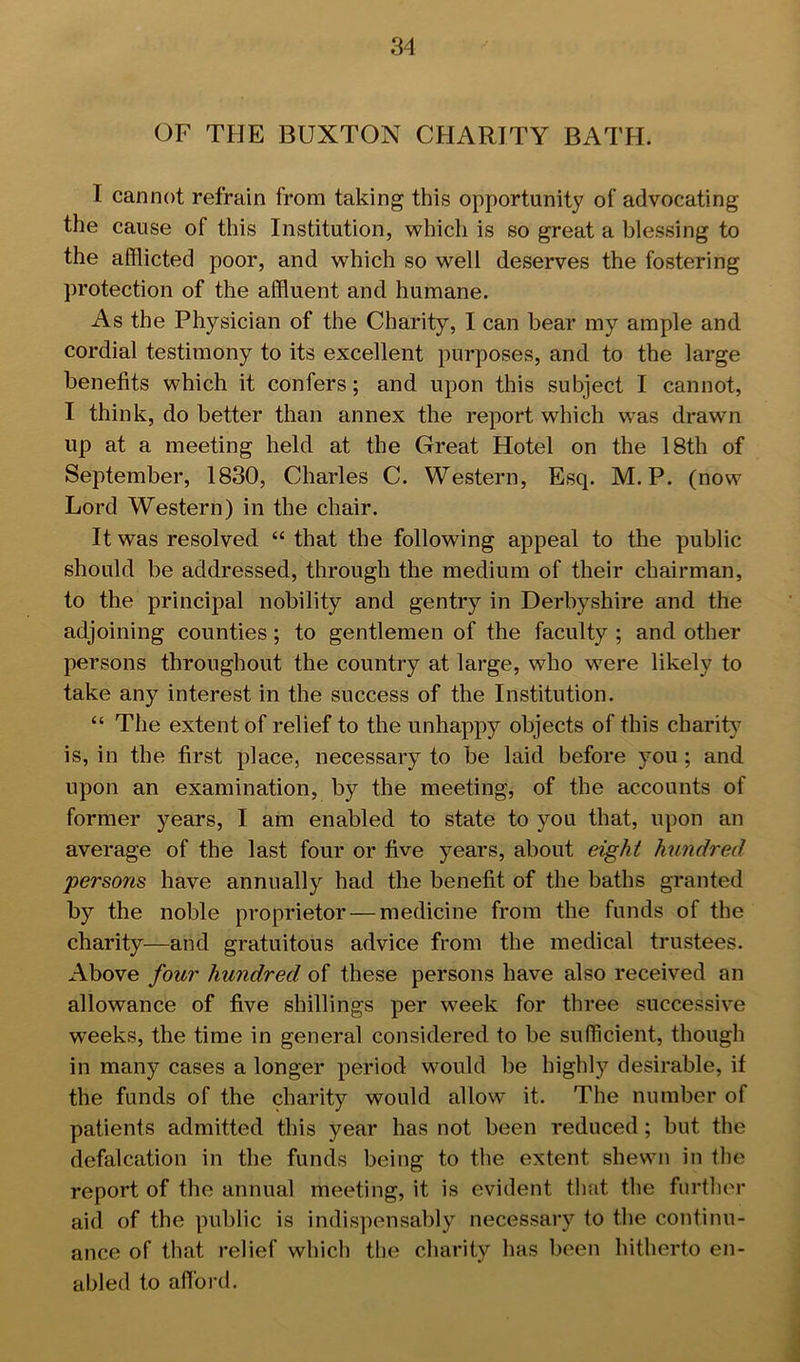 OF THE BUXTON CHARITY BATH. I cannot refrain from taking this opportunity of advocating the cause of this Institution, which is so great a blessing to the afflicted poor, and which so well deserves the fostering protection of the affluent and humane. As the Physician of the Charity, I can bear my ample and cordial testimony to its excellent purposes, and to the large benefits which it confers; and upon this subject I cannot, I think, do better than annex the report which was drawn up at a meeting held at the Great Hotel on the 18th of September, 1830, Charles C. Western, Esq. M. P. (now Lord Western) in the chair. It was resolved “ that the following appeal to the public should be addressed, through the medium of their chairman, to the principal nobility and gentry in Derbyshire and the adjoining counties; to gentlemen of the faculty ; and other persons throughout the country at large, who were likely to take any interest in the success of the Institution. “ Tlie extent of relief to the unhappy objects of this charit}^ is, in the first place, necessary to be laid before you ; and upon an examination, by the meeting, of the accounts of former years, I am enabled to state to you that, upon an average of the last four or five years, about eight hundred persons have annually had the benefit of the baths granted by the noble proprietor — medicine from the funds of the charity—and gratuitous advice from the medical trustees. Above four hundred of these persons have also received an allowance of five shillings per week for three successive weeks, the time in general considered to be sufficient, though in many cases a longer period would be highly desirable, if the funds of the charity would allow it. The number of patients admitted this year has not been reduced ; but the defalcation in the funds being to the extent shewn in the report of the annual meeting, it is evident that the further aid of the public is indispensably necessary to the continu- ance of that relief which the charity has been hitherto en- abled to afi'ord.