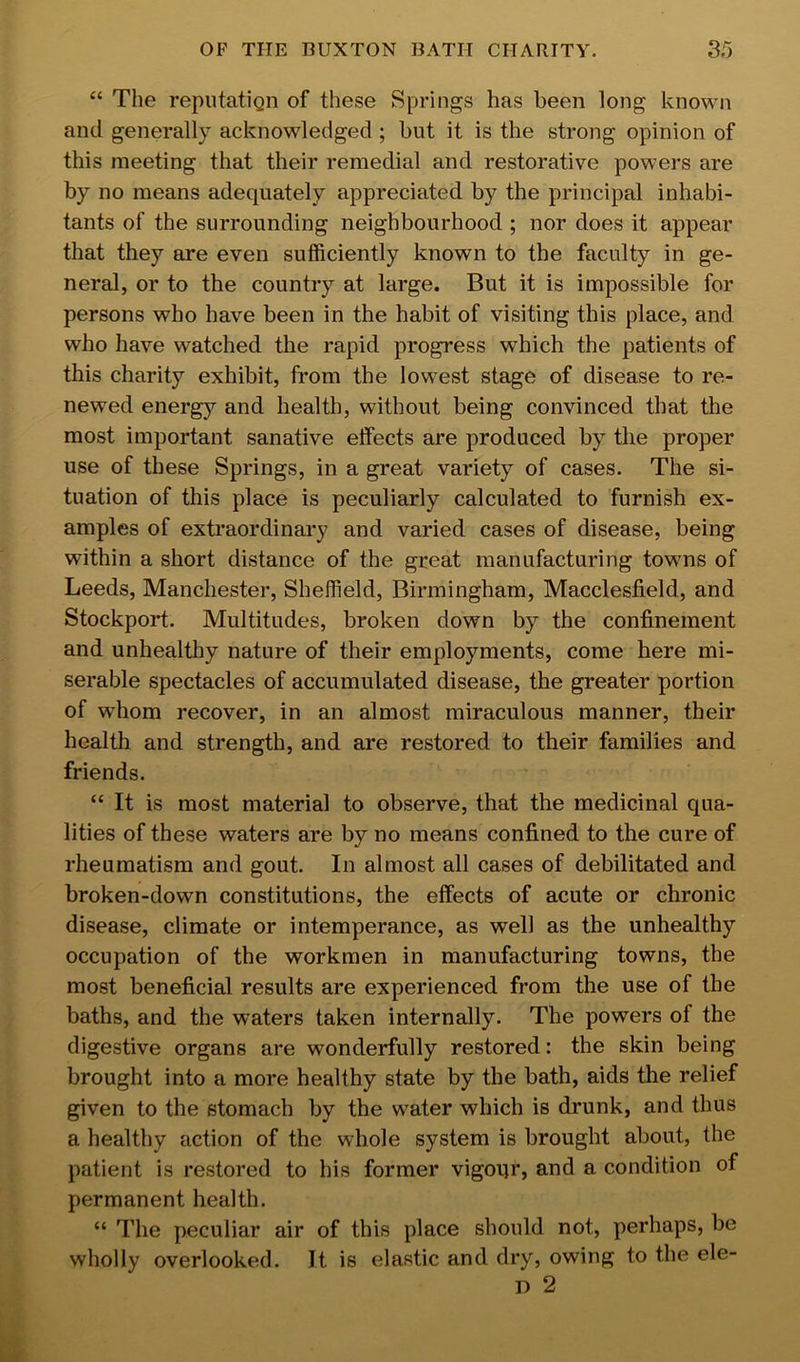 “ The reputatiQii of these Springs has been long known and generally acknowledged ; but it is the strong opinion of this meeting that their remedial and restorative powers are by no means adequately appreciated by the principal inhabi- tants of the surrounding neighbourhood ; nor does it appear that they are even sufficiently known to the faculty in ge- neral, or to the country at large. But it is impossible for persons who have been in the habit of visiting this place, and who have watched the rapid progress which the patients of this charity exhibit, from the lowest stage of disease to re- newed energy and health, without being convinced that the most important sanative effects are produced by the proper use of these Springs, in a great variety of cases. The si- tuation of this place is peculiarly calculated to furnish ex- amples of extraordinary and varied cases of disease, being within a short distance of the great manufacturing towns of Leeds, Manchester, Sheffield, Birmingham, Macclesfield, and Stockport. Multitudes, broken down by the confinement and unhealtliy nature of their employments, come here mi- serable spectacles of accumulated disease, the greater portion of whom recover, in an almost miraculous manner, their health and strength, and are restored to their families and friends. “ It is most material to observe, that the medicinal qua- lities of these waters are by no means confined to the cure of rheumatism and gout. In almost all cases of debilitated and broken-down constitutions, the effects of acute or chronic disease, climate or intemperance, as well as the unhealthy occupation of the workmen in manufacturing towns, the most beneficial results are experienced from the use of the baths, and the waters taken internally. The powers of the digestive organs are wonderfully restored: the skin being brought into a more healthy state by the bath, aids the relief given to the stomach by the water which is drunk, and thus a healthy action of the whole system is brought about, the patient is restored to his former vigoqr, and a condition of permanent health. “ The peculiar air of this place should not, perhaps, be wholly overlooked. It is elastic and dry, owing to the ele- D 2