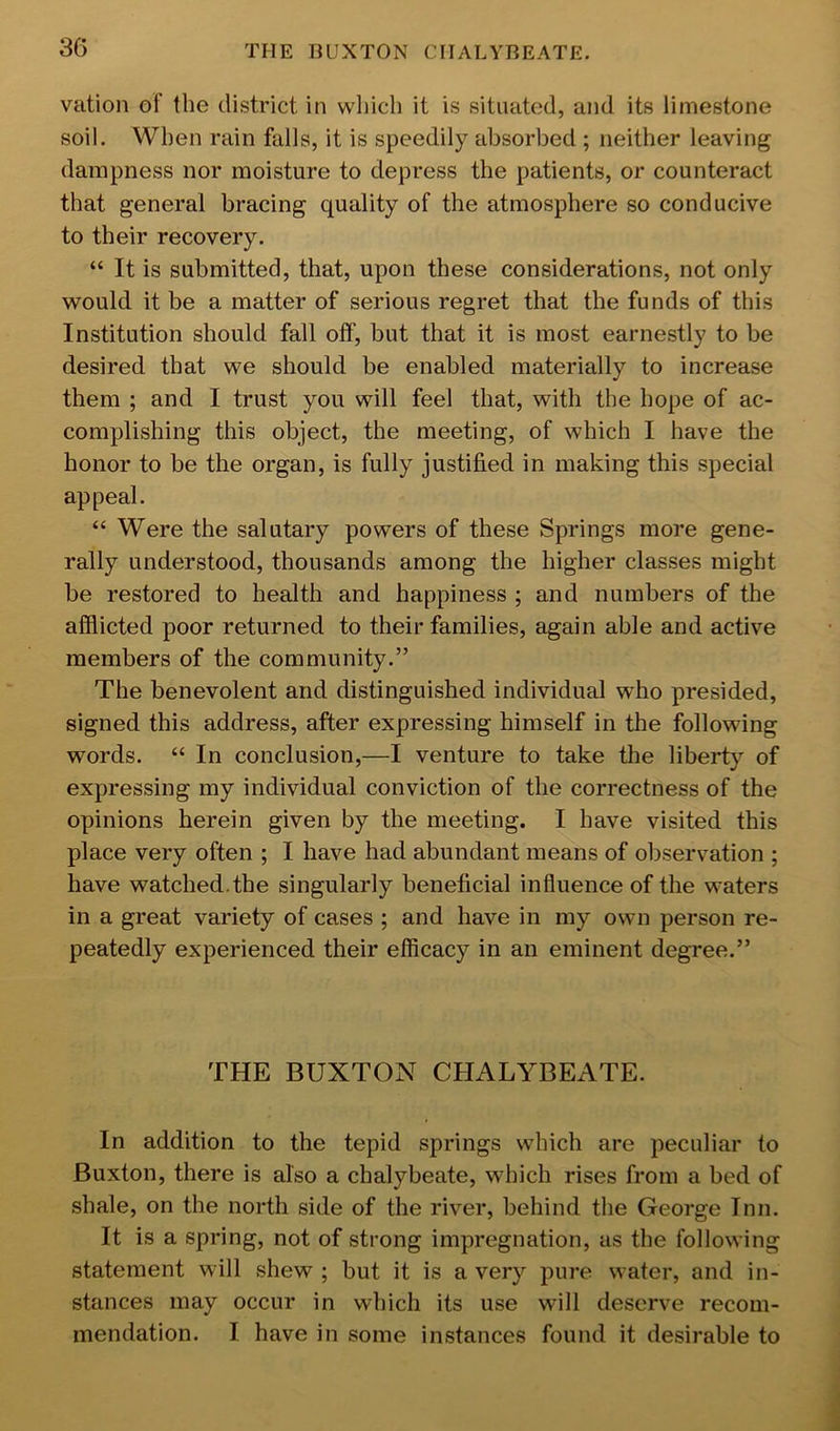 vation of the district in which it is situated, and its limestone soil. When rain falls, it is speedily absorbed ; neither leaving dampness nor moisture to depress the patients, or counteract that general bracing quality of the atmosphere so conducive to their recovery. “ It is submitted, that, upon these considerations, not only would it be a matter of serious regret that the funds of this Institution should fall off, but that it is most earnestly to be desired that we should be enabled materially to increase them ; and I trust you will feel that, with the hope of ac- complishing this object, the meeting, of which I have the honor to be the organ, is fully justified in making this special appeal. “ Were the salutary powers of these Springs more gene- rally understood, thousands among the higher classes might be restored to health and happiness ; and numbers of the afflicted poor returned to their families, again able and active members of the community.” The benevolent and distinguished individual who presided, signed this address, after expressing himself in the following words. “ In conclusion,—I venture to take the liberty of expressing my individual conviction of the correctness of the opinions herein given by the meeting. I have visited this place very often ; I have had abundant means of observation ; have watched.the singularly beneficial influence of the waters in a great variety of cases ; and have in my own person re- peatedly experienced their efficacy in an eminent degree.” THE BUXTON CHALYBEATE. In addition to the tepid springs which are peculiar to Buxton, there is also a chalybeate, which rises from a bed of shale, on the north side of the river, behind the George Inn. It is a spring, not of strong impregnation, as the following statement will shew ; but it is a very pure water, and in- stances may occur in which its use will deserve recom- mendation. I have in some instances found it desirable to