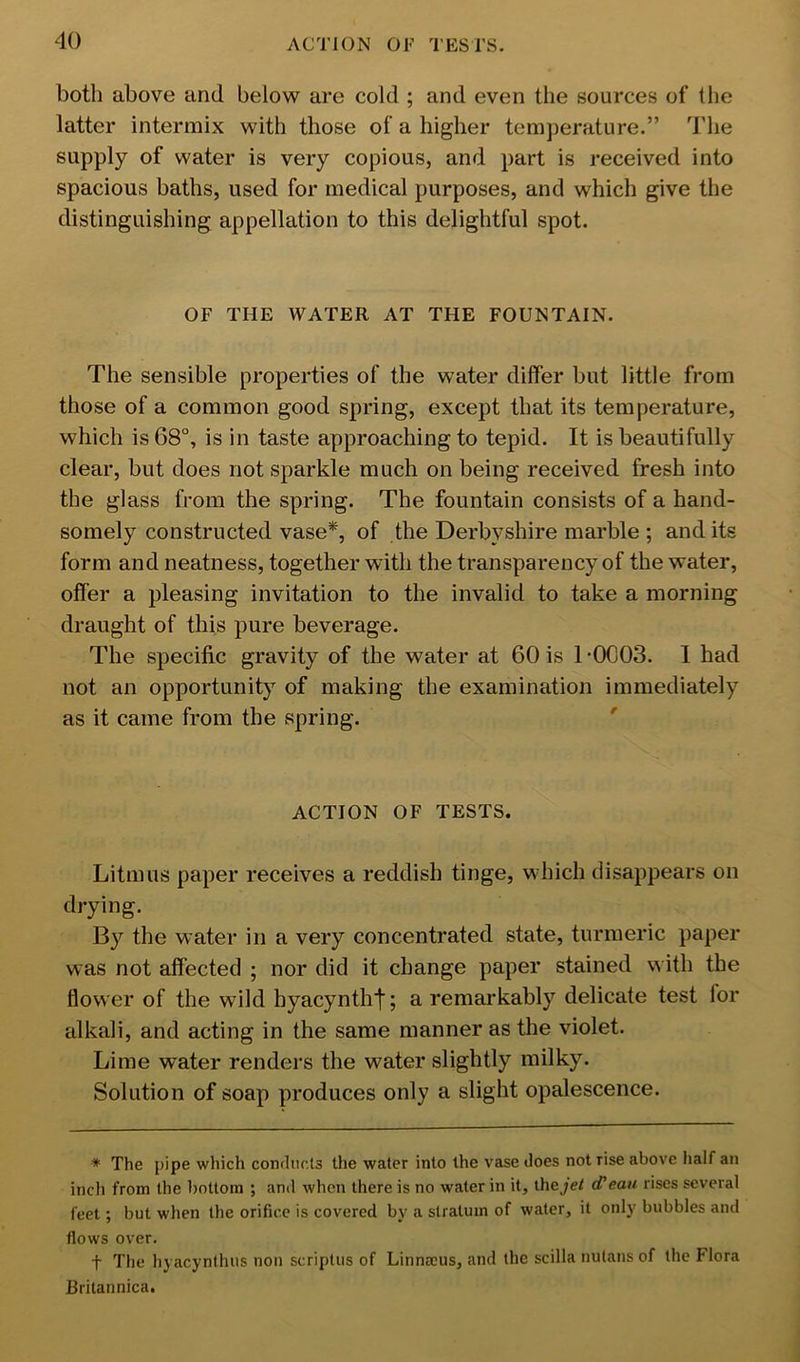 both above and below are cold ; and even the sources of the latter intermix with those of a higher temperature.” The supply of water is very copious, and part is received into spacious baths, used for medical purposes, and which give the distinguishing appellation to this delightful spot. OF THE WATER AT THE FOUNTAIN. The sensible properties of the water differ but little from those of a common good spring, except that its temperature, which is 68°, is in taste approaching to tepid. It is beautifully clear, but does not sparkle much on being received fresh into the glass from the spring. The fountain consists of a hand- somely constructed vase*, of the Derbyshire marble ; and its form and neatness, together with the transparency of the water, offer a pleasing invitation to the invalid to take a morning draught of this pure beverage. The specific gravity of the water at 60 is 1 -0003. 1 had not an opportunity of making the examination immediately as it came from the spring. ' ACTION OF TESTS. Litmus paper receives a reddish tinge, which disappears on drying. the water in a very concentrated state, turmeric paper was not affected ; nor did it change paper stained with the flower of the wild hyacyntht; a remarkably delicate test lor alkali, and acting in the same manner as the violet. Lime water renders the water slightly milky. Solution of soap produces only a slight opalescence. * The pipe which conrliirls the water into the vase does not rise above half an inch from the l)ottora ; and when there is no water in it, ihejet cf eau rises several feet; but when the orifice is covered by a stratum of water, it only bubbles and flows over. t The hyacynthiis non scriptiis of Linnaeus, and the scilla nutans of the Flora Britannica.