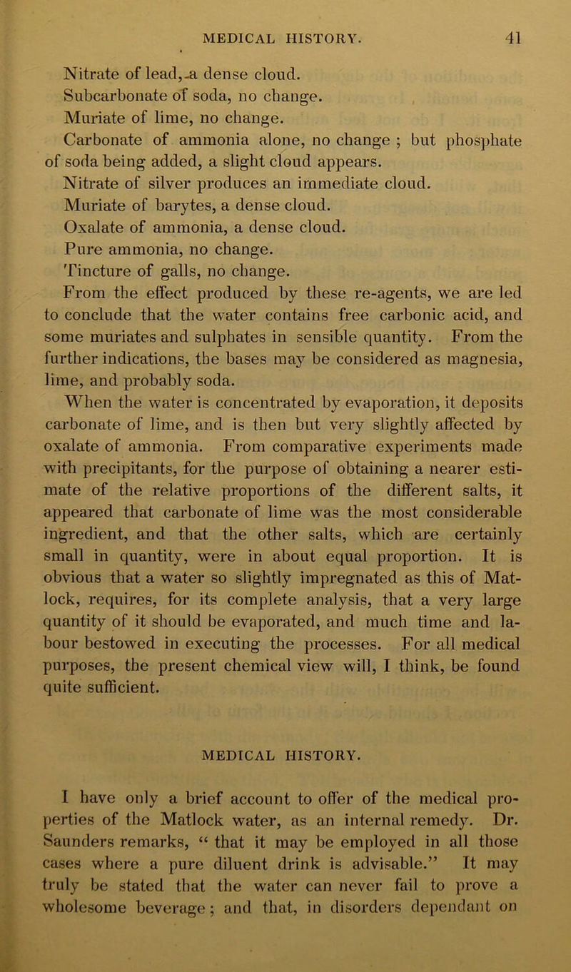 Nitrate of lead,-a dense cloud. Subcarbonate of soda, no change. Muriate of lime, no change. Carbonate of ammonia alone, no change ; but phosphate of soda being added, a slight cloud appears. Nitrate of silver produces an immediate cloud. Muriate of barytes, a dense cloud. Oxalate of ammonia, a dense cloud. Pure ammonia, no change. Tincture of galls, no change. From the effect produced by these re-agents, we are led to conclude that the water contains free carbonic acid, and some muriates and sulphates in sensible quantity. From the further indications, the bases may be considered as magnesia, lime, and probably soda. When the water is concentrated by evaporation, it deposits carbonate of lime, and is then but very slightly affected by oxalate of ammonia. From comparative experiments made with precipitants, for the purpose of obtaining a nearer esti- mate of the relative proportions of the different salts, it appeared that carbonate of lime was the most considerable ingredient, and that the other salts, which are certainly small in quantity, were in about equal proportion. It is obvious that a water so slightly impregnated as this of Mat- lock, requires, for its complete analysis, that a very large quantity of it should be evaporated, and much time and la- bour bestowed in executing the processes. For all medical purposes, the present chemical view will, I think, be found quite sufficient. MEDICAL HISTORY. I have only a brief account to offer of the medical pro- perties of the Matlock water, as an internal remedy. Dr. Saunders remarks, “ that it may be employed in all those cases where a pure diluent drink is advisable.” It may truly be stated that the water can never fail to prove a wholesome beverage; and that, in disorders dependant on