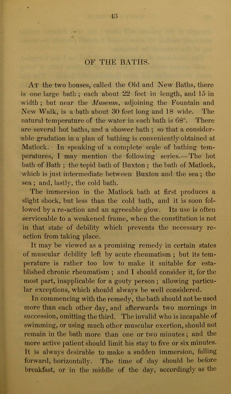 OF THE BATHS. At the two houses, called the Old and New Baths, there is one large bath ; each about 22 feet in length, and 15 in width ; but near the Museum^ adjoining the Fountain and New Walk, is a bath about 30 feet long and 18 wide. The natural temperature of the water in each bath is 68°. There are several hot baths, and a shower bath ; so that a consider- -able gradation in a plan of bathing is conveniently obtained at Matlock. In speaking of a complete scale of bathing tem- peratures, I may mention the following series.—The hot bath of Bath ; the tepid bath of Buxton ; the bath of Matlock, which is just intermediate between Buxton and the sea; the sea; and, lastly, the cold bath. The immersion in the Matlock bath at first produces a slight shock, but less than the cold bath, and it is soon fol- lowed by a re-action and an agreeable glow. Its use is often s'erviceable to a weakened frame, when the constitution is not in that state of debility which prevents the necessary re- action from taking place. It may be viewed as a promising remedy in certain states of muscular debility left by acute rheumatism ; but its tem- perature is rather too low to make it suitable for esta- blished chronic rheumatism ; and I should consider it, for the most part, inapplicable for a gouty person ; allowing particu- lar exceptions, which should always be well considered. In commencing with the remedy, the bath should not be used more than each other day, and afterwards two mornings in succession, omitting the third. The invalid who is incapable of swimming, or using much other muscular exertion, should not remain in the bath more than one or two minutes; and the more active patient should limit his stay to five or six minutes. It is always desirable to make a sudden immersion, falling forward, horizontally. The time of day should be before breakfast, or in the middle of the day, accordingly as the