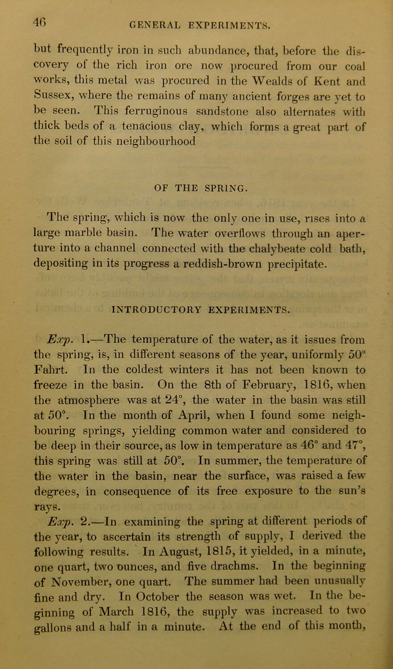 4G but frequently iron in such abundance, that, before the dis- covery of the rich iron ore now procured from our coal works, this metal was procured in the Wealds of Kent and Sussex, where the remains of many ancient forges are yet to be seen. This ferruginous sandstone also alternates with thick beds of a tenacious clay, which forms a great part of the soil of this neighbourhood OF THE SPRING. The spring, which is now the only one in use, rises into a large marble basin. The water overflows through an aper- ture into a channel connected with the chalybeate cold bath, depositing in its progress a reddish-brown precipitate. INTRODUCTORY EXPERIMENTS. Exp. 1.—The temperature of the water, as it issues from the spring, is, in different seasons of the year, uniformly 50“ Fahrt. In the coldest winters it has not been known to freeze in the basin. On the 8th of February, 1816, when the atmosphere was at 24°, the water in the basin was still at 50°. In the month of April, when I found some neigh- bouring springs, yielding common water and considered to be deep in their source, as low in temperature as 46° and 47°, this spring was still at 50°. In summer, the temperature of the water in the basin, near the surface, was raised a few degrees, in consequence of its free exposure to the sun’s rays. Exp. 2.—In examining the spring at different periods of the year, to ascertain its strength of supply, I derived the following results. In August, 1815, it yielded, in a minute, one quart, two ounces, and five drachms. In the beginning of November, one quart. The summer had been unusually fine and dry. In October the season was wet. In the be- ginning of March 1816, the supply was increased to two gallons and a half in a minute. At the end of this month.