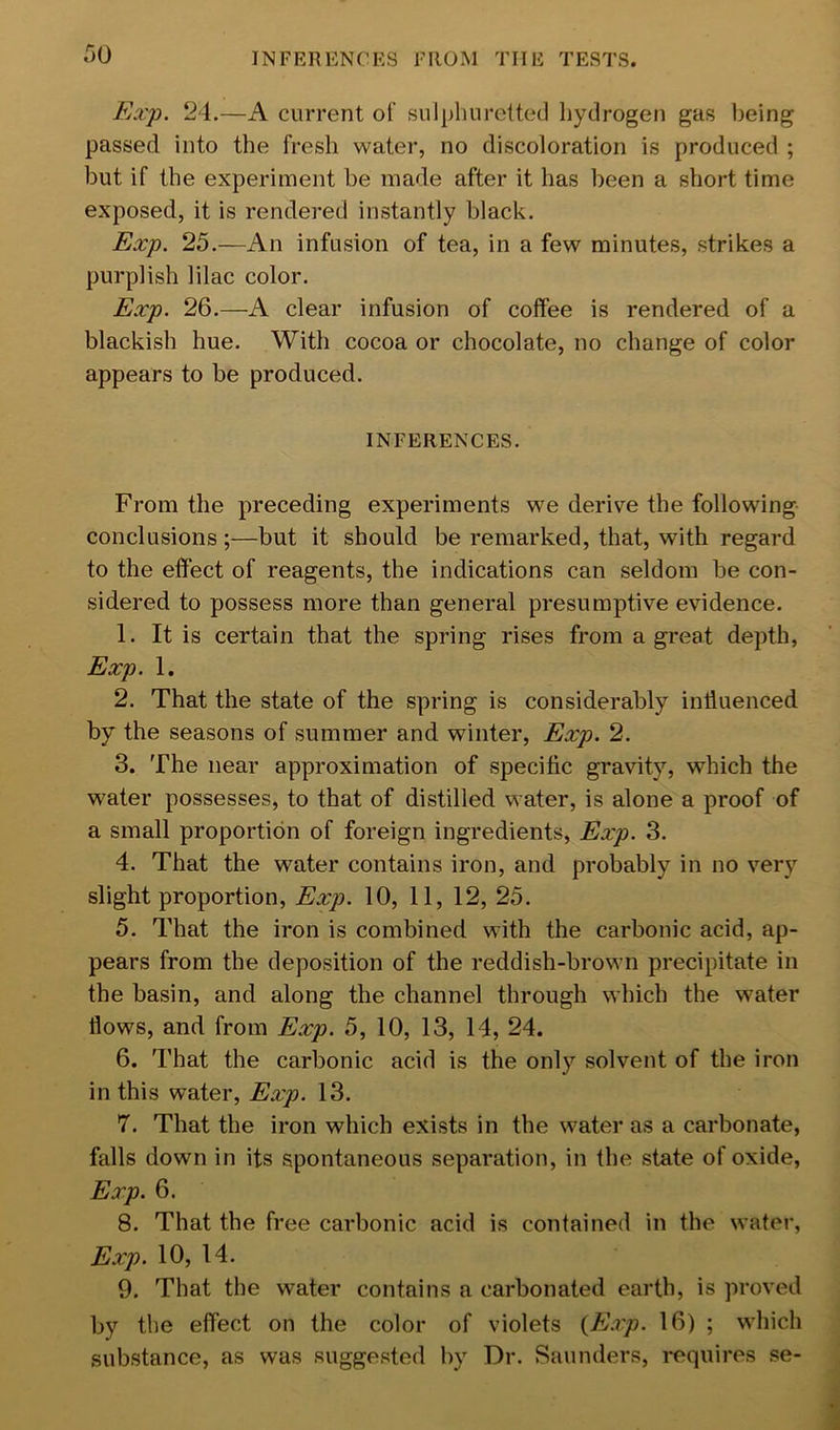 INFERENCES FROM THE TESTS. Exf. 24.—A current of sulpliuretted hydrogen gaf? 1)eing passed into the fresh water, no discoloration is produced ; but if the experiment be made after it has been a short time exposed, it is rendered instantly black. Exj). 25.—An infusion of tea, in a few minutes, strikes a purplish lilac color. Exj). 26.—A clear infusion of coffee is rendered of a blackish hue. With cocoa or chocolate, no change of color appears to be produced. INFERENCES. From the preceding experiments we derive the following conclusions ;—but it should be remarked, that, with regard to the effect of reagents, the indications can seldom be con- sidered to possess more than general presumptive evidence. 1. It is certain that the spring rises from a great depth, Exy. 1. 2. That the state of the spring is considerably influenced by the seasons of summer and winter, Exjp. 2. 3. The near approximation of specific gravity, which the water possesses, to that of distilled water, is alone a proof of a small proportion of foreign ingredients, Exp. 3. 4. That the water contains iron, and probably in no very slight proportion, Exp. 10, 11, 12, 25. 5. That the iron is combined with the carbonic acid, ap- pears from the deposition of the reddish-brown precipitate in the basin, and along the channel through which the water flows, and from Exp. 5, 10, 13, 14, 24. 6. That the carbonic acid is the only solvent of the iron in this water, Exp. 13. 7. That the iron which exists in the water as a carbonate, falls down in its spontaneous separation, in the state of oxide, Exp. 6. 8. That the free carbonic acid is contained in the water, Exp. 10, 14. 9. That the water contains a carbonated earth, is proved by the effect on the color of violets {E.xp. 16) ; which substance, as was suggested by Dr. Saunders, i-equires se-