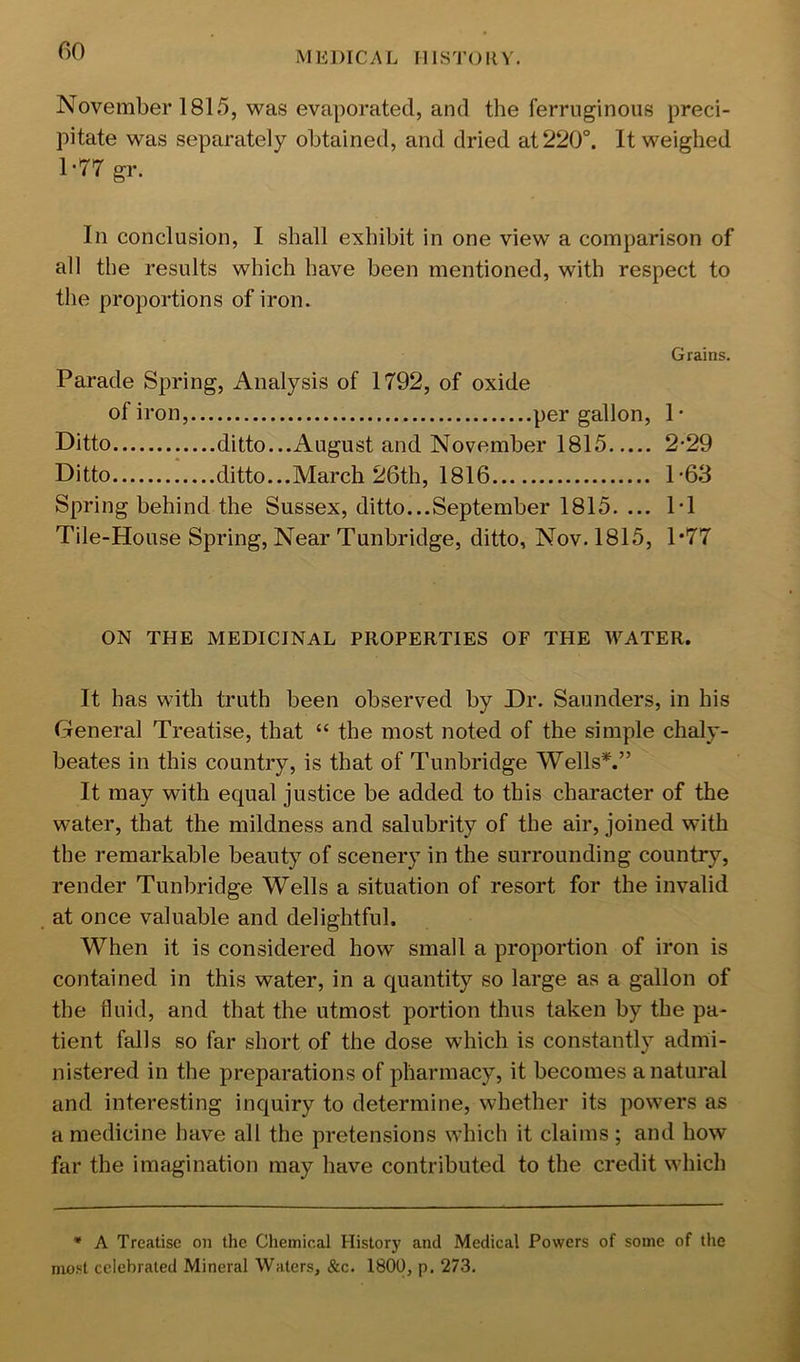 00 MEDICAL I]IST(DIV. November 1815, was evaporated, and the ferruginous preci- pitate was separately obtained, and dried at 220°. It weighed 1-77 gr. In conclusion, I shall exhibit in one view a comparison of all the results which have been mentioned, with respect to the proportions of iron. Grains. Parade Spring, Analysis of 1792, of oxide of iron, per gallon, 1 ■ Ditto ditto...August and November 1815 2-29 Ditto ditto...March 26th, 1816 1-63 Spring behind the Sussex, ditto...September 1815. ... 1-1 Tile-House Spring, Near Tunbridge, ditto, Nov. 1815, 1*77 ON THE MEDICINAL PROPERTIES OF THE WATER. It has with truth been observed by Dr. Saunders, in his General Treatise, that “ the most noted of the simple chaly- beates in this country, is that of Tunbridge Wells*.” It may with equal justice be added to this character of the water, that the mildness and salubrity of the air, joined with the remarkable beauty of scenery in the surrounding country, render Tunbridge Wells a situation of resort for the invalid at once valuable and delightful. When it is considered how small a proportion of iron is contained in this water, in a quantity so large as a gallon of the fluid, and that the utmost portion thus taken by the pa- tient falls so far short of the dose which is constantly admi- nistered in the preparations of pharmacy, it becomes a natural and interesting inquiry to determine, whether its powers as a medicine have all the pretensions which it claims ; and how far the imagination may have contributed to the credit which * A Treatise on the Chemical History and Medical Powers of some of the most celebrated Mineral Waters, &c. 1800, p. 273,