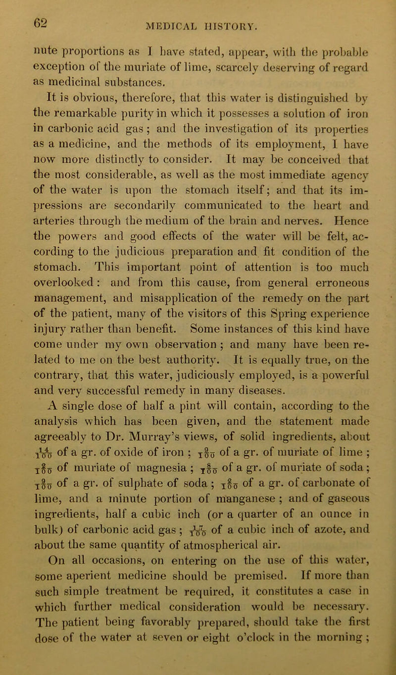 nute proportions as I have stated, appear, with the probable exception of the muriate of lime, scarcely deserving of regard as medicinal substances. It is obvious, therefore, that this water is distinguished by the remarkable purity in which it possesses a solution of iron in carbonic acid gas ; and the investigation of its properties as a medicine, and the methods of its employment, 1 have now more distinctly to consider. It may be conceived that the most considerable, as well as the most immediate agency of the water is upon the stomach itself; and that its im- pressions are secondarily communicated to the heart and arteries through the medium of the brain and nerves. Hence the powers and good effects of the water will be felt, ac- cording to the judicious preparation and fit condition of the stomach. This important point of attention is too much overlooked; and from this cause, from general erroneous management, and misapplication of the remedy on the part of the patient, many of the visitors of this Spring experience injury rather than benefit. Some instances of this kind have come under my own observation ; and many have been re- lated to me on the best authority. It is equally true, on the contrary, that this water, judiciously employed, is a powerful and very successful remedy in many diseases. A single dose of half a pint will contain, according to the analysis which has been given, and the statement made agreeably to Dr. Murray’s views, of solid ingredients, about 1^0 of a gr. of oxide of iron ; of a gr. of muriate of lime ; of muriate of magnesia ; ^§0 of a gr. of muriate of soda; of a gr. of sulphate of soda ; ^§5 of a gr. of carbonate of lime, and a minute portion of manganese ; and of gaseous ingredients, half a cubic inch (or a quarter of an ounce in bulk) of carbonic acid gas ; of a cubic inch of azote, and about the same quantity of atmospherical air. On all occasions, on entering on the use of this water, some aperient medicine should be premised. If more than such simple treatment be required, it constitutes a case in which further medical consideration would be necessary. The patient being favorably prepared, should take the first dose of the water at seven or eight o’clock in the morning ;