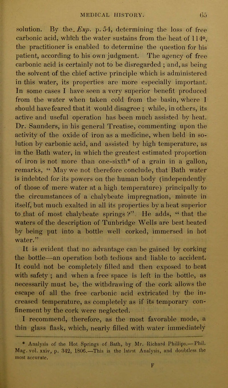 solution. By ihe^Exj). p. 54, determining the loss of free carbonic acid, which the water sustains from the heat of 114°, the practitioner is enabled to determine the question for his patient, according to his own judgment. The agency of free carbonic acid is certainly not to be disregarded ; and, as being the solvent of the chief active principle which is administered in this water, its properties are more especially important. In some cases I have seen a very superior benefit produced from the water when taken cold from the basin, where I should have feared that it would disagree ; while, in others, its active and useful operation has been much assisted by heat. Dr. Saunders, in his general Treatise, commenting upon the activity of the oxide of iron as a medicine, when held in so- lution by carbonic acid, and assisted by high temperature, as in the Bath water, in which the greatest estimated proportion of iron is not more than one-sixth* of a grain in a gallon, remarks, “ May we not therefore conclude, that Bath water is indebted for its powers on the human body (independently of those of mere water at a high temperature) principally to the circumstances of a chalybeate impregnation, minute in itself, but much exalted in all its properties by a heat superior to that of most chalybeate springs?”. He adds, “that the waters of the description of Tunbridge Wells are best heated by being put into a bottle well corked, immersed in hot water.” It is evident that no advantage can be gained by corking the bottle—an operation both tedious and liable to accident. It could not be completely filled and then exposed to heat with safety ; and when a free space is left in the bottle, as necessarily must be, the withdrawing of the cork allows the escape of all the free carbonic acid extricated by the in- creased temperature, as completely as if its temporary con- finement by the cork were neglected. I recommend, therefore, as the most favorable mode, a thin glass flask, which, nearly filled with water immediately * Analysis of the Hot Springs of Bath, by Mr. Richard Phillips.— Phil. Mag. vol. xxiv, p. .342, 1806.—This is the latest Analysis, and doubtless the most accurate. F