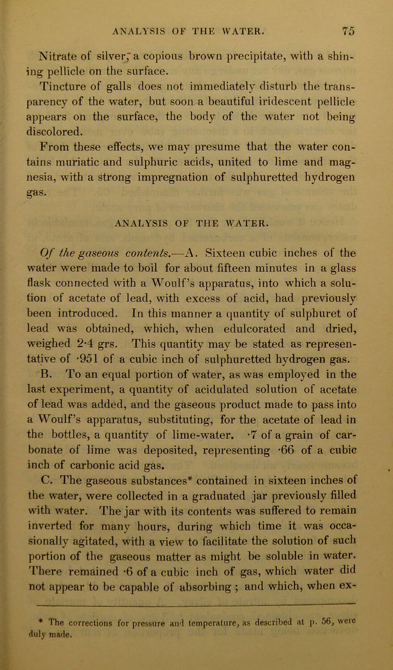 Nitrate of silver,' a copious brown precipitate, with a shin- ing pellicle on the surface. Tincture of galls does not immediately disturb the trans- parency of the water, but soon a beautiful iridescent pellicle appears on the surface, the body of the water not being discolored. From these effects, we may presume that the water con- tains muriatic and sulphuric acids, united to lime and mag- nesia, with a strong impregnation of sulphuretted hydrogen gas. ANALYSIS OF THE WATER. Of the gaseous contents.—A. Sixteen cubic inches of the water were made to boil for about fifteen minutes in a glass flask connected with a Woulf’s apparatus, into which a solu- tion of acetate of lead, with excess of acid, had previously been introduced. In this manner a quantity of sulphuret of lead was obtained, which, when edulcorated and dried, weighed 2*4 grs. This quantity may be stated as represen- tative of ’951 of a cubic inch of sulphuretted hydrogen gas. B. To an equal portion of water, as was employed in the last experiment, a quantity of acidulated solution of acetate of lead was added, and the gaseous product made to pass into a Woulf’s apparatus, substituting, for the acetate of lead in the bottles, a quantity of lime-water. *7 of a grain of car- bonate of lime was deposited, representing -66 of a cubic inch of carbonic acid gas. C. The gaseous substances* contained in sixteen inches of the water, were collected in a graduated jar previously filled with water. The jar with its contents was suffered to remain inverted for many hours, during which time it was occa- sionally agitated, with a view to facilitate the solution of such portion of the gaseous matter as might be soluble in water. There remained *6 of a cubic inch of gas, which water did not appear to be capable of absorbing ; and which, when ex- * The corrections for pressure and temperature, as described at p. 56, were duly made.