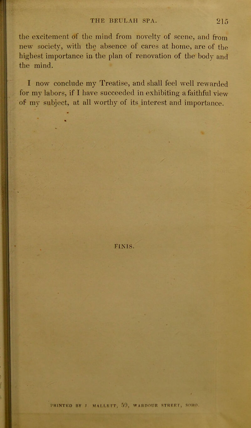 tlie excitement of the mind from novelty of scene, and from new society, with the absence of cares at home, are of the highest importance in the plan of renovation of the body and the mind. I now conclude my Treatise, and shall feel well rewarded for my labors, if I have succeeded in exhibiting a faithful view of my subject, at all worthy of its interest and importance. r FINIS. I'HINTKD BV T MAI.r.KTT, 50, WABDOnR STHRKT, SdHO.