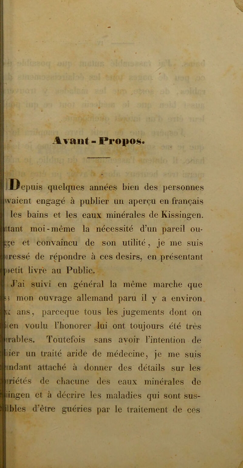 Avant - Pi*o|»os* IJJepuis quelques années bien des personnes waient engagé à publier un aperçu en français les bains et les eaux minérales de Kissingen. iitant moi-même la nécessité d’un pareil ou- Lge et convaincu de son utilité, je me suis iressé de répondre à ces désirs, en présentant uetit livré au Public. J’ai suivi en général la même marche que «5 mon ouvrage allemand paru il y a environ. «V ans, parceque tous les Jugements dont on i'Cn voulu l’honorer lui ont toujours été très rrables. Toutefois sans avoir l’intention de üer un traité aride de médecine, je me suis indant attaché à donner des détails sur les îriétés de chacune des eaux minérales de iingen et à décrire les maladies qui sont sus- Ibles d’être guéries par le traitement de ces