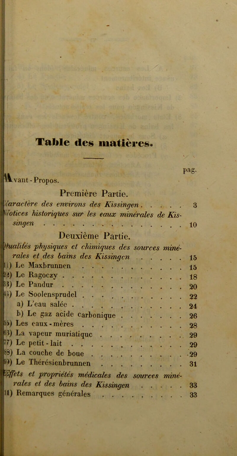 Table des matières* pag- iLvant - Propos. Première Partie. 'iaractère des environs des Kissingen 3 Votices historiques sur les eaux minérales de Kis- singen Deuxième Partie. èualiiés physiques et chimiques des sources miné- rales etjdes bains des Kissingen 16 i) Le Maxbrunnen e) Le Ragoezy J) Le Pandur 20 t) Le Soolensprudel 22 a) L’eau salée ' 24 b) Le gaz acide carbonique 26 5>) Les eaux-mères 28 B) La vapeur muriatique .29 7) Le petit-lait 29 bÿ) La couche de boue .29 B) Le Thérésienbrunnen 31 î^ets et propriétés médicales des sources miné- rales et des bains des Kissirigen 33 U) Remarques générales 33