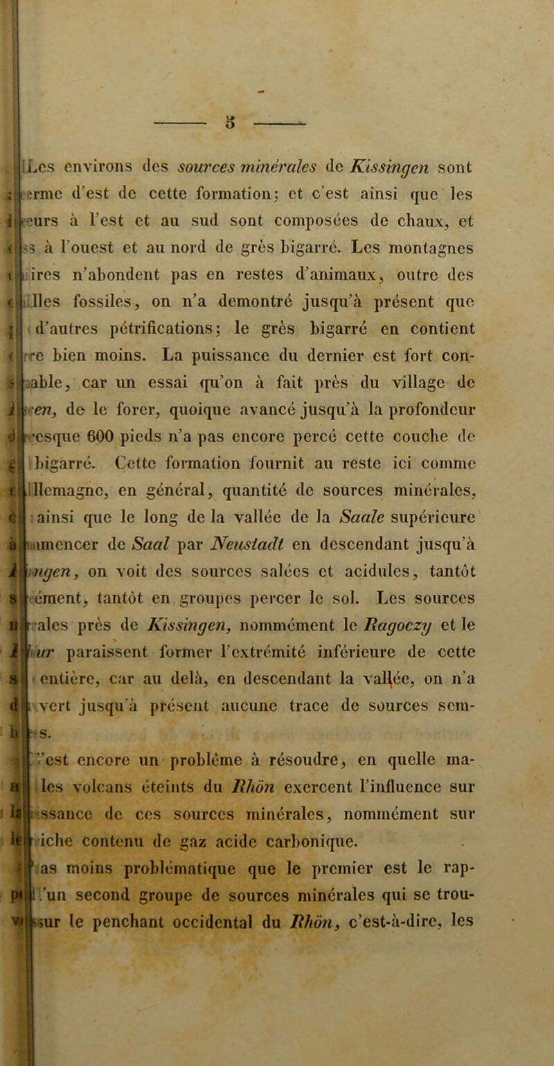 (i r s ILcs environs des sources minérales de Kissingen sont ermc d’est de cette formationj et c'est ainsi que les Ift'çurs à l’est et au sud sont composées de chaux, et «5 à l’ouest et au nord de grès bigarré. Les montagnes liires n’abondent pas en restes d’animaux, outre des lies fossiles, on n’a démontré jusqu’à présent que d’autres pétrifications j le grès bigarré en contient .C bien moins. La puissance du dernier est fort con- aable, car un essai qu’on à fait près du village de i\fen, de le forer, quoique avancé jusqu’à la profondeur csque 600 pieds n’a pas encore percé cette couche de bigarré. Cette formation fournit au reste ici comme llcmagnc, en général, quantité de sources minérales, ainsi que le long de la vallée de la Saale supérieure iimencer de Saal par Neusiadt en descendant jusqu’à mgen, on voit des sources salées et acidulés, tantôt éraent, tantôt en groupes percer le sol. Les sourees aies près de Kissingen, nommément le Ragoezy et le « ur paraissent former l’extrémité inférieure de cette entière, car au delè, en descendant la vallée, on n’a .vert jusqu'à préscjit aucune trace de sourees sem- s. -’est encore un problème à résoudre, en quelle ma- les volcans éteints du Rhôn exereent l’influence sur ssanec de ces sources minérales, nommément sur Ifit 'iebe contenu de gaz acide carbonique. as moins problématique que le premier est le rap- '.’un second groupe de sources minérales qui se trou- 'sur le penchant occidental du Rhôn, c’est-à-dire, les