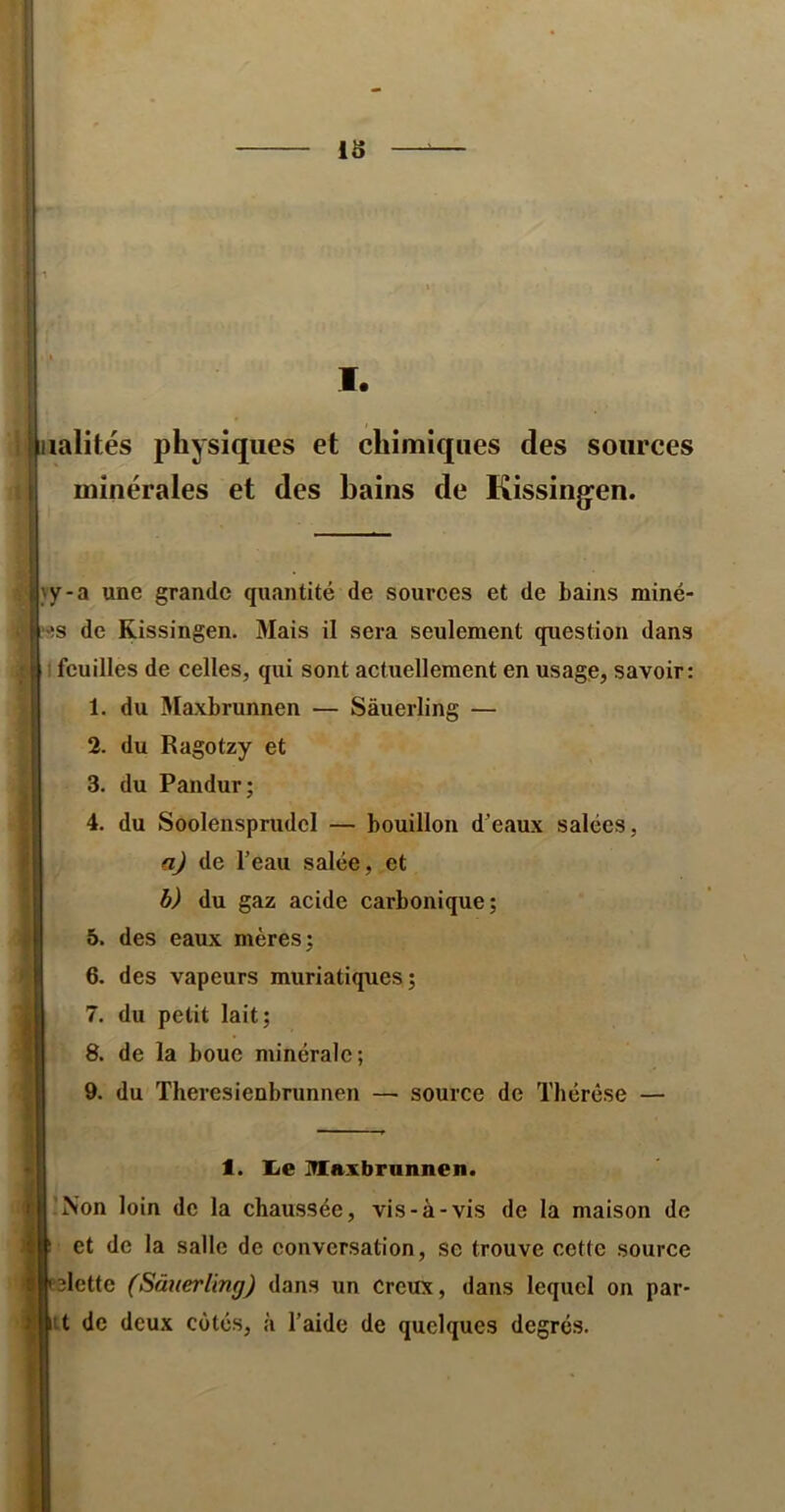 iâ I. rialités physiques et chimiques des sources minérales et des bains de Kissing^en. yy-a une grande qujintité de sources et de bains miné- '!s de Kissingen. Mais il sera seulement question dans ) feuilles de celles, qui sont actuellement en usage, savoir: 1. du Slaxbrunnen — Sàuerling — 2. du Ragotzy et 3. du Pandur; 4. du Soolensprudcl — bouillon d’eaux salées, a) de Teau salée, et h) du gaz acide carbonique; 6. des eaux mères; 6. des vapeurs muriatiques; 7. du petit lait; 8. de la bouc minérale; 9. du Theresienbrunnen — source de Thérèse — 1. lie Maxbrannen. !Non loin de la chaussée, vis-à-vis de la maison de et de la salle de conversation, se trouve cette source dette (Sàtierimg) dans un Creux, dans lequel on par- ut de deux cotés, à l’aide de quelques degrés.