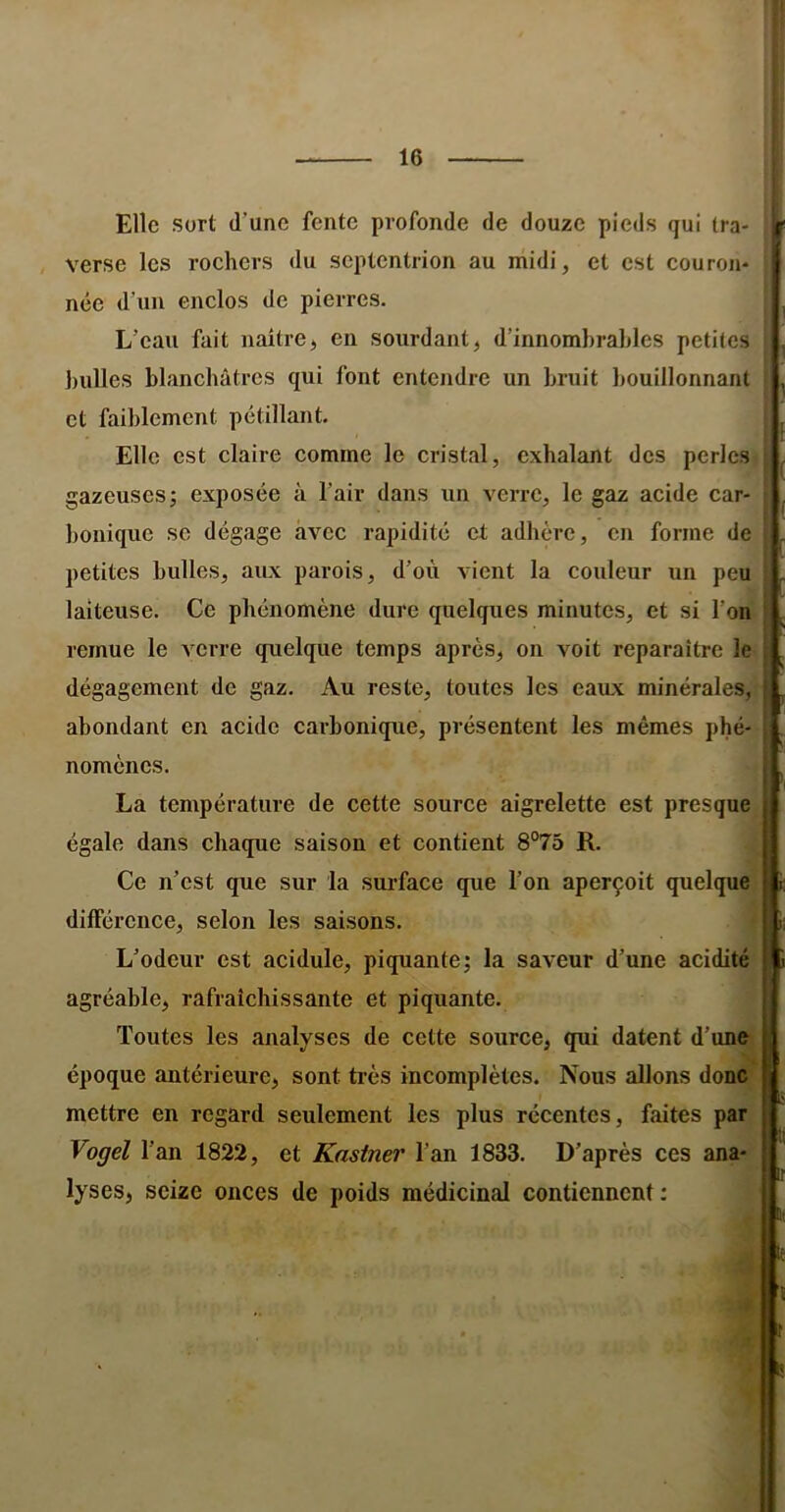 \ Elle sort d’une fente profonde de douze pieds qui tra- verse les rochers du septentrion au midi, et est couron- née d’un enclos de pierres. L’eau fait naîtrej en sourdant, d’innombrables petites bulles blanchâtres qui font entendre un bruit bouillonnant et faiblement pétillant. Elle est claire comme le cristal, exhalant des perles gazeuses; exposée à l’air dans un verre, le gaz acide car- bonique SC dégage avec rapidité et adhère, en forme de petites bulles, aitx parois, d’où vient la couleur un peu laiteuse. Ce phénomène dure quelques minutes, et si l’on remue le A'crre quelque temps après, on voit reparaître le dégagement de gaz. Au reste, toutes les eaux minérales, abondant en acide carbonique, présentent les mêmes phé- nomènes. La température de cette source aigrelette est presque égale dans chaque saison et contient 8°75 R. Ce n’est que sur la surface que l’on aperçoit quelque différence, selon les saisons. L’odeur est acidulé, piquante; la saveur d’une acidité agréable, rafraîchissante et piquante. Toutes les analyses de cette source, qui datent d’une époque antérieure, sont très incomplètes. Nous allons donc mettre en regard seulement les plus récentes, faites par Vogel l’an 1822, et Kastner l’an 1833. D’après ces ana- lyses, seize onces de poids médicinal contiennent ; ) ! ( f I le ï ü