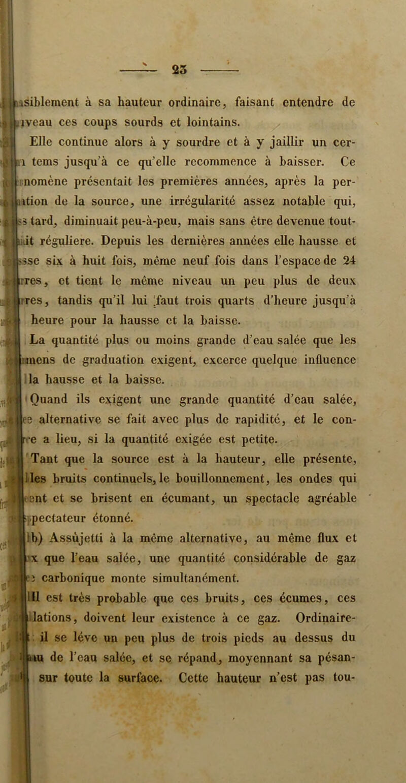 asiblement à sa hauteur ordinaire, faisant entendre de iveau ces coups sourds et lointains. Elle continue alors à y sourdre et à y jaillir un cer- 1 tems juscpi’à ce qu’elle recommence à baisser. Ce inomène présentait les premières années, après la per- sition de la source, une irrégularité assez notable qui, S5 tard, diminuait peu-à-peu, mais sans être devenue tout- Uiit régulière. Depuis les dernières années elle hausse et sse six à huit fois, même neuf fois dans l’espace de 24 rres, et tient le même niveau un peu plus de deux lires, tandis qu’il lui [faut trois quarts d’heure jusqu’à heure pour la hausse et la baisse. La quantité plus ou moins grande d’eau salée que les ens de graduation exigent, excerce quelque influence ’la hausse et la baisse. • Quand ils exigent une grande quantité d’eau salée, ee alternative se fait avec plus de rapidité, et le cou- re a lieu, si la quantité exigée est petite. '.Tant que la source est à la hauteur, elle présente, lies bruits continuels, le bouillonnement, les ondes qui cent et se brisent en écumant, un spectacle agréable ijipectateur étonné. Ib) Assujetti à la même alternative, au même flux et X que l’eau salée, une quantité considérable de gaz î carbonique monte simultanément. 111 est très probable que ces bruits, ces écumes, ces lations, doivent leur existence à ce gaz. Ordinaire- il se lève un peu plus de trois pieds au dessus du de l’eau salée, et se répand., moyennant sa pésan- sur toute la surface. Cette hauteur n’est pas tou-