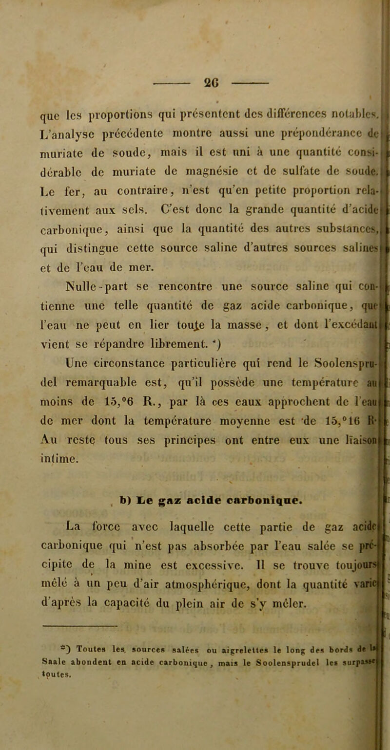 20 que les proportions qui présentent des différences notables. L’analyse précédente montre aussi une prépondérance de , muriate de soude, mais il est uni à une quantité consi- f dérablc de muriate de magnésie et de sulfate de soude. i Le fer, au contraire, n’est qu’en petite proportion rela-i livement aux sels. C’est donc la grande quantité d’acide i carbonique, ainsi que la quantité des autres substances,ii qui distingue cette source saline d’autres sources salinest^ et de l’eau de mer. j Nulle-part se rencontre une source saline qui con-f tienne une telle quantité de gaz acide carbonique, que l’eau ne peut en lier tou^e la masse, et dont l’excédaal vient se répandre librement. *) Une circonstance particulière qui rend le Soolenspru- del remarquable est, qu’il possède une température au moins de 15,®6 R., par là ces eaux approchent de l’eau de mer dont la température moyenne est 'de 16,® 16 H- Au reste tous ses principes ont entre eux une liaison intime. , b) Ije gnz acide carbonique La force avec laquelle cette partie de gaz acide carbonique qui n’est pas absorbée par l’eau salée se pré- cipite de la mine est excessive. Il se trouve toujours mêlé à un peu d’air atmosphérique, dont la quantité varie d’après la capacité du plein air de s’y mêler. !( Toutes les, sources salées ou aigrelettes le long des bords de 1 Saale abondent en acide carbonique, mais le Soolensprudel les surpasse toutes.