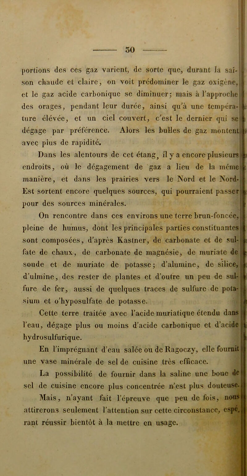 ï A i C i 50 portions des ces gaz varient, de sorte que, durant la sai- son chaude et claire, on voit prédominer le gaz oxigène,, et le gaz acide carbonique se diminuer; mais à l’approche des orages, pendant leur durée, ainsi qu’à une tcrnpéra-i ai tore élévée, et un ciel couvert, c'est le dernier qui sei dégage par préférence. Alors les bulles de gaz monteiiU avec plus de rapidité. Dans les alentours de cet étang, il y a encore plusieurs|i endroits, où le dégagement de gaz a lieu de la memet manière, et dans les prairies vers le Nord et le Nord-i Est sortent encore quelques sources, qui pourraient passer pour des sources minérales. On rencontre dans ces environs une terre brun-foncée, pleine de humus, dont les principales parties constituantes sont composées, d’après Kastner, de carbonate et de sul- fate de chaux, de carbonate de magnésie, de muriate de soude et de muriate de potasse; d’alumine, de silice, d’ulmine, des rester de plantes et d’outre un peu de sul- fure de fer, aussi de quelques traces de sulfure de pola- siura et o’hyposulfate de potasse. Cette terre traitée avec l’acide muriatique étendu dans l’eau, dégage plus ou moins d’acide carbonique et d’acide hydrosulfurique. En l’impréguant d’eau salée ou de Ragoezy, elle fournit une vase minérale de sel de cuisine très efficace. La possibilité de fournir dans la saline une bouc de sel de cuisine encore plus concentrée n’est plus douteuse. Mais, n’ayant fait l’épreuve que peu de fois, nons attirerons seulement l’attention sur cette circonstance, espé. rant réussir bientôt à la mettre en usage.