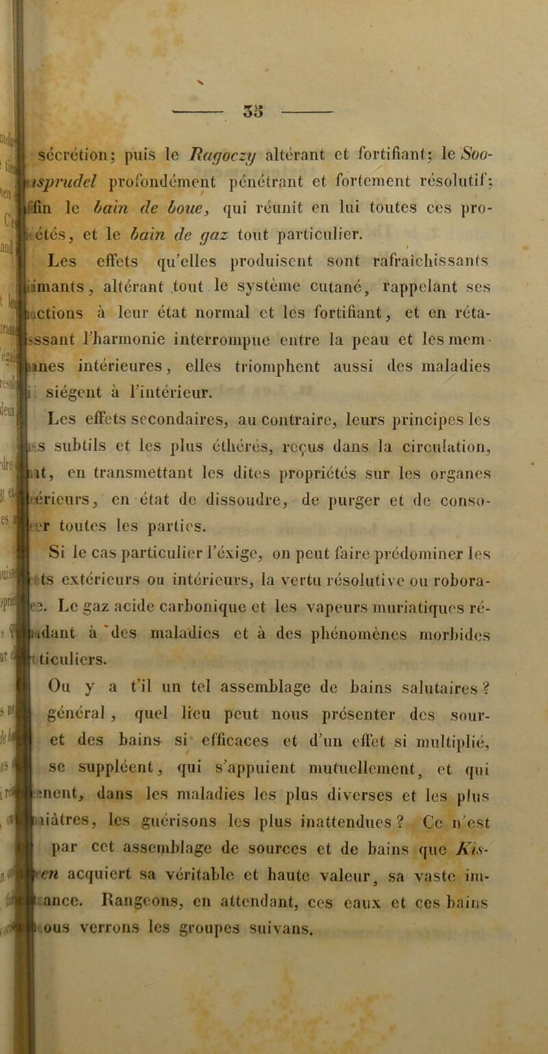 secrétion; puis le Raqoczy altérant et fortifiant; le Soo- iisjmiclcl profondément pénétrant et fortement résolutif; fifin le bain de boue, qui réunit en lui toutes ces pro- étés, et le bain de gaz tout particulier. Les effets qu’elles produisent sont rafraîchissants inmants, altérant tout le système cutané, rappelant scs (actions à leur état normal et les fortifiant, et en réta- ssant l’harmonie interrompue entre la peau et les mem es intérieures, elles triomphent aussi des maladies 1 siègent à l’intérieur. Les effets secondaires, au contraire, leurs principes les •.s subtils et les plus éthéi’és, reçus dans la circuhition, it, en transmettant les dites propriétés sur les organes érieurs, en état de dissoudre, de purger et de conso- trr toutes tes parties. Si le cas particulier l’éxige, on peut faire prédominer les fts extérieurs ou intérieurs, la vertu résolutive ou robora- 3. Le gaz acide carbonique et les vapeurs muriatiques ré- idant à ‘des maladies et à des phénomènes morbides 1 ticuliers. Ou y a t’il un tel assemblage de bains salutaires ? général, quel lieu peut nous présenter des sour- et des bains si efficaces et d’un effet si multiplié, se suppléent, qui s’appuient mutuellement, et qui snent, dans les maladies les plus diverses et les plus liàtres, les guérisons les plus inattendues? Ce n’est par cet assemblage de sources et de bains que Kis- cn acquiert sa véritable et haute valeur, sa vaste im- ance. Rangeons, en attendant, ces eaux et ces bains tous verrons les groupes suivans.